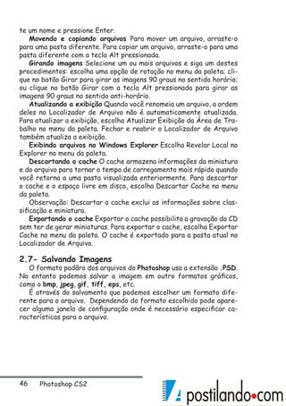 46 Photoshop CS2
te um nome e pressione Enter.
Movendo e copiando arquivos Para mover um arquivo, arraste-o
para uma pasta diferente. Para copiar um arquivo, arraste-o para uma
pasta diferente com a tecla Alt pressionada.
Girando imagens Selecione um ou mais arquivos e siga um destes
procedimentos: escolha uma opção de rotação no menu da paleta; cli-
que no botão Girar para girar as imagens 90 graus no sentido horário;
ou clique no botão Girar com a tecla Alt pressionada para girar as
imagens 90 graus no sentido anti-horário.
Atualizando a exibição Quando você renomeia um arquivo, a ordem
deles no Localizador de Arquivo não é automaticamente atualizada.
Para atualizar a exibição, escolha Atualizar Exibição da Área de Tra-
balho no menu da paleta. Fechar e reabrir o Localizador de Arquivo
também atualiza a exibição.
Exibindo arquivos no Windows Explorer Escolha Revelar Local no
Explorer no menu da paleta.
Descartando o cache O cache armazena informações da miniatura
e do arquivo para tornar o tempo de carregamento mais rápido quando
você retorna a uma pasta visualizada enteriormente. Para descartar
o cache e o espaço livre em disco, escolha Descartar Cache no menu
da paleta.
Observação: Descartar o cache exclui as informações sobre clas-
sificação e miniatura.
Exportando o cache Exportar o cache possibilita a gravação do CD
sem ter de gerar miniaturas. Para exportar o cache, escolha Exportar
Cache no menu da paleta. O cache é exportado para a pasta atual no
Localizador de Arquivo.
2.7- Salvando Imagens
O formato padãro dos arquivos do Photoshop usa a extensão .PSD.
No entanto podemos salvar a imagem em outro formatos gráficos,
como o bmp, jpeg, gif, tiff, eps, etc.
É através do salvamento que podemos escolher um formato dife-
rente para o arquivo. Dependendo do formato escolhido pode apare-
cer alguma janela de configuração onde é necessário especificar ca-
racterísticas para o arquivo.
 