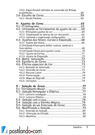 3.5.2- Especificando métodos de conversão em Bitmap
predefinidos......................................................................................58
3.6- Escolha de Cores.......................................................59
3.6.1- Escala Pantone......................................................................60
4- Ajustes de Cores................................63
4.1- O Histograma..............................................................63
4.2- Utilizando as ferramentas de ajuste de cor.......65
4.2.1- Efetuando ajustes de cor....................................................65
4.2.2- Visualizando os valores de cor dos pixels.......................66
4.2.3- Salvando e reaplicando configurações..............................67
4.3- Ajustes dos Níveis, Curvas e Exposição...............68
4.3.1- Ajuste dos Níveis..................................................................68
1) Utilizando Níveis para definir realces, sombras e
tons médios.........................................................................................68
2) Utilizando Níveis para ajustar cores.......................................70
4.3.2- Ajuste de Curvas...................................................................71
4.3.3- Ajuste de Exposição.............................................................72
4.4- Matiz, Saturação........................................................72
4.5- Equilíbrio de Cores.....................................................73
4.6- Efeitos especiais de Cor...........................................73
4.6.1- Remoção de Saturação..........................................................73
4.6.2- Inversão de Cores.................................................................73
4.6.3- Recurso Limiar........................................................................74
4.6.4- Posterização............................................................................74
4.6.5- Mapa de Dégradê...................................................................74
4.6.6- Variações.................................................................................74
5 - Seleção de Áreas................................77
5.1- Ferramenta Mover.......................................................77
5.2- Seleção Retangular e Elíptica...................................77
5.2.1- Letreiro retangular.................................................................78
5.2.2- Letreiro Elíptico......................................................................78
5.3- Seleção com o Laço.....................................................78
5.4- Seleção com a Varinha Mágica.................................79
5.5- Seleção de um Intervalo de Cores..........................79
5.6- Modificando a Seleção................................................79
5.6.1- Inversão da Seleção...............................................................80
5.6.2- Alteração de Difusão.............................................................80
5.6.3- Modificar...................................................................................80
Sumário
 