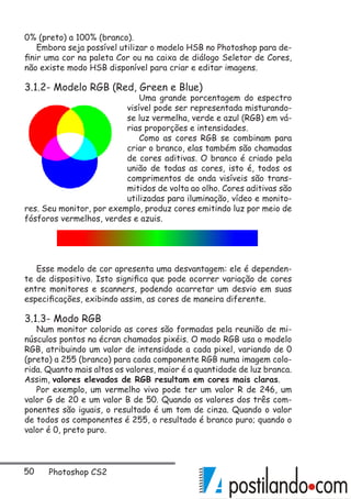 50 Photoshop CS2
0% (preto) a 100% (branco).
Embora seja possível utilizar o modelo HSB no Photoshop para de-
finir uma cor na paleta Cor ou na caixa de diálogo Seletor de Cores,
não existe modo HSB disponível para criar e editar imagens.
3.1.2- Modelo RGB (Red, Green e Blue)
Uma grande porcentagem do espectro
visível pode ser representada misturando-
se luz vermelha, verde e azul (RGB) em vá-
rias proporções e intensidades.
Como as cores RGB se combinam para
criar o branco, elas também são chamadas
de cores aditivas. O branco é criado pela
união de todas as cores, isto é, todos os
comprimentos de onda visíveis são trans-
mitidos de volta ao olho. Cores aditivas são
utilizadas para iluminação, vídeo e monito-
res. Seu monitor, por exemplo, produz cores emitindo luz por meio de
fósforos vermelhos, verdes e azuis.
Esse modelo de cor apresenta uma desvantagem: ele é dependen-
te de dispositivo. Isto significa que pode ocorrer variação de cores
entre monitores e scanners, podendo acarretar um desvio em suas
especificações, exibindo assim, as cores de maneira diferente.
3.1.3- Modo RGB
Num monitor colorido as cores são formadas pela reunião de mi-
núsculos pontos na écran chamados pixéis. O modo RGB usa o modelo
RGB, atribuindo um valor de intensidade a cada pixel, variando de 0
(preto) a 255 (branco) para cada componente RGB numa imagem colo-
rida. Quanto mais altos os valores, maior é a quantidade de luz branca.
Assim, valores elevados de RGB resultam em cores mais claras.
Por exemplo, um vermelho vivo pode ter um valor R de 246, um
valor G de 20 e um valor B de 50. Quando os valores dos três com-
ponentes são iguais, o resultado é um tom de cinza. Quando o valor
de todos os componentes é 255, o resultado é branco puro; quando o
valor é 0, preto puro.
 