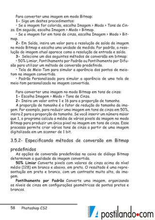 58 Photoshop CS2
Para converter uma imagem em modo Bitmap:
1- Siga um destes procedimentos:
• Se a imagem for colorida, escolha Imagem  Modo  Tons de Cin-
za. Em seguida, escolha Imagem  Modo  Bitmap.
• Se a imagem for em tons de cinza, escolha Imagem  Modo  Bit-
map.
2- Em Saída, insira um valor para a resolução de saída da imagem
no modo Bitmap e escolha uma unidade de medida. Por padrão, a reso-
lução da imagem atual aparece como a resolução de entrada e saída.
3- Selecione um dos seguintes métodos de conversão em bitmap:
• 50% Limiar, Pontilhamento por Padrão ou Pontilhamento por Difu-
são para utilizar um método de conversão predefinido.
• Tela de Meio-Tom para simular a aparência dos pontos de meio-
tom na imagem convertida.
• Padrão Personalizado para simular a aparência de uma tela de
meio-tom personalizada na imagem convertida.
Para converter uma imagem no modo Bitmap em tons de cinza:
1- Escolha Imagem  Modo  Tons de Cinza.
2- Insira um valor entre 1 e 16 para a proporção de tamanho.
A proporção de tamanho é o fator de redução do tamanho da ima-
gem. Por exemplo, para reduzir uma imagem em tons de cinza em 50%,
insira 2 para a proporção do tamanho. Se você inserir um número maior
que 1, o programa calcula a média de vários pixels da imagem no modo
Bitmap para produzir um único pixel na imagem em tons de cinza. Esse
processo permite criar vários tons de cinza a partir de uma imagem
digitalizada em um scanner de 1 bit.
3.5.2- Especificando métodos de conversão em Bitmap
predefinidos
As opções de conversão predefinidas na caixa de diálogo Bitmap
determinam a qualidade da imagem convertida.
50% Limiar Converte pixels com valores de cinza acima do nível
médio (128) em branco e abaixo, em preto. O resultado é uma repre-
sentação em preto e branco, com um contraste muito alto, da ima-
gem.
Pontilhamento por Padrão Converte uma imagem, organizando
os níveis de cinza em configurações geométricas de pontos pretos e
brancos.
 