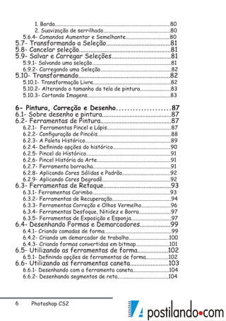 Photoshop CS2
	 1. Borda......................................................................................80
	 2. Suavização de serrilhado..................................................80
5.6.4- Comandos Aumentar e Semelhante.................................80
5.7- Transformando a Seleção........................................81
5.8- Cancelar seleção.........................................................81
5.9- Salvar e Carregar Seleções.....................................81
5.9.1- Salvando uma seleção...........................................................81
6.9.2- Carregando uma Seleção.....................................................82
5.10- Transformando.........................................................82
5.10.1- Transformação Livre..........................................................82
5.10.2- Alterando o tamanho da tela de pintura.......................83
5.10.3- Cortando Imagens..............................................................83
6- Pintura, Correção e Desenho....................87
6.1- Sobre desenho e pintura...........................................87
6.2- Ferramentas de Pintura............................................87
6.2.1- Ferramentas Pincel e Lápis................................................87
6.2.2- Configuração de Pincéis.......................................................88
6.2.3- A Paleta Histórico................................................................89
6.2.4- Definindo opções do histórico...........................................90
6.2.5- Pincel do Histórico...............................................................91
6.2.6- Pincel História da Arte.......................................................91
6.2.7- Ferramenta borracha..........................................................91
6.2.8- Aplicando Cores Sólidas e Padrão....................................92
6.2.9- Aplicando Cores Degradê...................................................92
6.3- Ferramentas de Retoque..........................................93
6.3.1- Ferramentas Carimbo..........................................................93
6.3.2- Ferramentas de Recuperação............................................94
6.3.3- Ferramentas Correção e Olhos Vermelho......................96
6.3.4- Ferramentas Desfoque, Nitidez e Borra........................97
6.3.5- Ferramentas de Exposição e Esponja..............................97
6.4- Desenhando Formas e Demarcadores...................99
6.4.1- Criando camadas de forma..................................................99
6.4.2- Criando um demarcador de trabalho..............................100
6.4.3- Criando formas convertidas em bitmap.........................101
6.5- Utilizando as ferramentas de forma...................102
6.5.1- Definindo opções de ferramentas de forma.................102
6.6- Utilizando as ferramentas caneta........................103
6.6.1- Desenhando com a ferramenta caneta...........................104
6.6.2- Desenhando segmentos de reta......................................104
 
