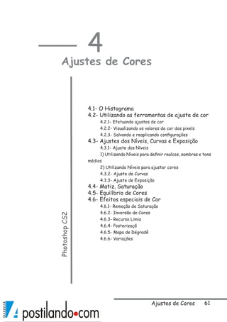 61Ajustes de Cores
4
Ajustes de CoresPhotoshopCS2
 
4.1- O Histograma
4.2- Utilizando as ferramentas de ajuste de cor
4.2.1- Efetuando ajustes de cor
4.2.2- Visualizando os valores de cor dos pixels
4.2.3- Salvando e reaplicando configurações
4.3- Ajustes dos Níveis, Curvas e Exposição
4.3.1- Ajuste dos Níveis
1) Utilizando Níveis para definir realces, sombras e tons
médios
2) Utilizando Níveis para ajustar cores
4.3.2- Ajuste de Curvas
4.3.3- Ajuste de Exposição
4.4- Matiz, Saturação
4.5- Equilíbrio de Cores
4.6- Efeitos especiais de Cor
4.6.1- Remoção de Saturação
4.6.2- Inversão de Cores
4.6.3- Recurso Limia
4.6.4- Posterizaçã
4.6.5- Mapa de Dégradê
4.6.6- Variações
 