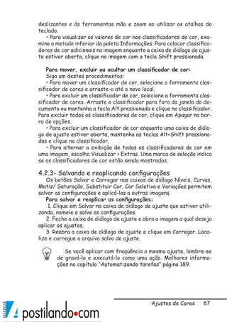 67
deslizantes e às ferramentas mão e zoom ao utilizar os atalhos do
teclado.
• Para visualizar os valores de cor nos classificadores de cor, exa-
mine a metade inferior da paleta Informações. Para colocar classifica-
dores de cor adicionais na imagem enquanto a caixa de diálogo de ajus-
te estiver aberta, clique na imagem com a tecla Shift pressionada.
Para mover, excluir ou ocultar um classificador de cor:
Siga um destes procedimentos:
• Para mover um classificador de cor, selecione a ferramenta clas-
sificador de cores e arraste-a até o novo local.
• Para excluir um classificador de cor, selecione a ferramenta clas-
sificador de cores. Arraste o classificador para fora da janela do do-
cumento ou mantenha a tecla Alt pressionada e clique no classificador.
Para excluir todos os classificadores de cor, clique em Apagar na bar-
ra de opções.
• Para excluir um classificador de cor enquanto uma caixa de diálo-
go de ajuste estiver aberta, mantenha as teclas Alt+Shift pressiona-
das e clique no classificador.
• Para alternar a exibição de todos os classificadores de cor em
uma imagem, escolha Visualizar  Extras. Uma marca de seleção indica
se os classificadores de cor estão sendo mostrados.
4.2.3- Salvando e reaplicando configurações
Os botões Salvar e Carregar nas caixas de diálogo Níveis, Curvas,
Matiz/ Saturação, Substituir Cor, Cor Seletiva e Variações permitem
salvar as configurações e aplicá-las a outras imagens.
Para salvar e reaplicar as configurações:
1. Clique em Salvar na caixa de diálogo de ajuste que estiver utili-
zando, nomeie e salve as configurações.
2. Feche a caixa de diálogo de ajuste e abra a imagem a qual deseja
aplicar os ajustes.
3. Reabra a caixa de diálogo de ajuste e clique em Carregar. Loca-
lize e carregue o arquivo salvo de ajuste.
Se você aplicar com freqüência o mesmo ajuste, lembre-se
de gravá-lo e executá-lo como uma ação. Melhores informa-
ções no capítulo “Automatizando tarefas” página 189.
Ajustes de Cores
 