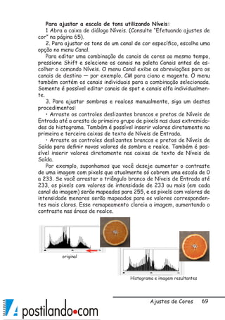 69
Para ajustar a escala de tons utilizando Níveis:
1 Abra a caixa de diálogo Níveis. (Consulte “Efetuando ajustes de
cor” na página 65).
2. Para ajustar os tons de um canal de cor específico, escolha uma
opção no menu Canal.
Para editar uma combinação de canais de cores ao mesmo tempo,
pressione Shift e selecione os canais na paleta Canais antes de es-
colher o comando Níveis. O menu Canal exibe as abreviações para os
canais de destino — por exemplo, CM para ciano e magenta. O menu
também contém os canais individuais para a combinação selecionada.
Somente é possível editar canais de spot e canais alfa individualmen-
te.
3. Para ajustar sombras e realces manualmente, siga um destes
procedimentos:
• Arraste os controles deslizantes brancos e pretos de Níveis de
Entrada até a aresta do primeiro grupo de pixels nas duas extremida-
des do histograma. Também é possível inserir valores diretamente na
primeira e terceira caixas de texto de Níveis de Entrada.
• Arraste os controles deslizantes brancos e pretos de Níveis de
Saída para definir novos valores de sombra e realce. Também é pos-
sível inserir valores diretamente nas caixas de texto de Níveis de
Saída.
Por exemplo, suponhamos que você deseje aumentar o contraste
de uma imagem com pixels que atualmente só cobrem uma escala de 0
a 233. Se você arrastar o triângulo branco de Níveis de Entrada até
233, os pixels com valores de intensidade de 233 ou mais (em cada
canal da imagem) serão mapeados para 255, e os pixels com valores de
intensidade menores serão mapeados para os valores corresponden-
tes mais claros. Esse remapeamento clareia a imagem, aumentando o
contraste nas áreas de realce.
original
Histograma e imagem resultantes
Ajustes de Cores
 