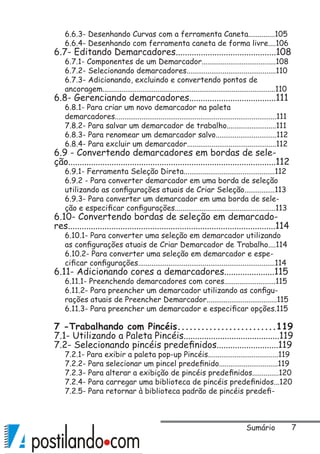 Sumário
6.6.3- Desenhando Curvas com a ferramenta Caneta..............105
6.6.4- Desenhando com ferramenta caneta de forma livre....106
6.7- Editando Demarcadores............................................108
6.7.1- Componentes de um Demarcador.......................................108
6.7.2- Selecionando demarcadores...............................................110
6.7.3- Adicionando, excluindo e convertendo pontos de
ancoragem...........................................................................................110
6.8- Gerenciando demarcadores......................................111
6.8.1- Para criar um novo demarcador na paleta
demarcadores.....................................................................................111
7.8.2- Para salvar um demarcador de trabalho..........................111
6.8.3- Para renomear um demarcador salvo................................112
6.8.4- Para excluir um demarcador...............................................112
6.9 - Convertendo demarcadores em bordas de sele-
ção...........................................................................................112
6.9.1- Ferramenta Seleção Direta................................................112
6.9.2 - Para converter demarcador em uma borda de seleção
utilizando as configurações atuais de Criar Seleção................113
6.9.3- Para converter um demarcador em uma borda de sele-
ção e especificar configurações.....................................................113
6.10- Convertendo bordas de seleção em demarcado-
res...........................................................................................114
6.10.1- Para converter uma seleção em demarcador utilizando
as configurações atuais de Criar Demarcador de Trabalho....114
6.10.2- Para converter uma seleção em demarcador e espe-
cificar configurações........................................................................114
6.11- Adicionando cores a demarcadores......................115
6.11.1- Preenchendo demarcadores com cores...........................115
6.11.2- Para preencher um demarcador utilizando as configu-
rações atuais de Preencher Demarcador.....................................115
6.11.3- Para preencher um demarcador e especificar opções.115
7 -Trabalhando com Pincéis.........................119
7.1- Utilizando a Paleta Pincéis..........................................119
7.2- Selecionando pincéis predefinidos...........................119
7.2.1- Para exibir a paleta pop-up Pincéis.....................................119
7.2.2- Para selecionar um pincel predefinido...............................119
7.2.3- Para alterar a exibição de pincéis predefinidos..............120
7.2.4- Para carregar uma biblioteca de pincéis predefinidos...120
7.2.5- Para retornar à biblioteca padrão de pincéis predefi-
 