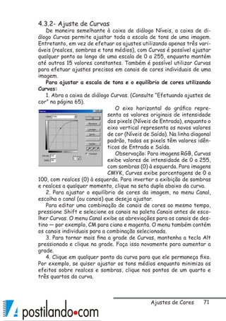 71
4.3.2- Ajuste de Curvas
De maneira semelhante à caixa de diálogo Níveis, a caixa de di-
álogo Curvas permite ajustar toda a escala de tons de uma imagem.
Entretanto, em vez de efetuar os ajustes utilizando apenas três vari-
áveis (realces, sombras e tons médios), com Curvas é possível ajustar
qualquer ponto ao longo de uma escala de 0 a 255, enquanto mantém
até outros 15 valores constantes. Também é possível utilizar Curvas
para efetuar ajustes precisos em canais de cores individuais de uma
imagem.
Para ajustar a escala de tons e o equilíbrio de cores utilizando
Curvas:
1. Abra a caixa de diálogo Curvas. (Consulte “Efetuando ajustes de
cor” na página 65).
O eixo horizontal do gráfico repre-
senta os valores originais de intensidade
dos pixels (Níveis de Entrada), enquanto o
eixo vertical representa os novos valores
de cor (Níveis de Saída). Na linha diagonal
padrão, todos os pixels têm valores idên-
ticos de Entrada e Saída.
Observação: Para imagens RGB, Curvas
exibe valores de intensidade de 0 a 255,
com sombras (0) à esquerda. Para imagens
CMYK, Curvas exibe porcentagens de 0 a
100, com realces (0) à esquerda. Para inverter a exibição de sombras
e realces a qualquer momento, clique na seta dupla abaixo da curva.
2. Para ajustar o equilíbrio de cores da imagem, no menu Canal,
escolha o canal (ou canais) que deseja ajustar.
Para editar uma combinação de canais de cores ao mesmo tempo,
pressione Shift e selecione os canais na paleta Canais antes de esco-
lher Curvas. O menu Canal exibe as abreviações para os canais de des-
tino — por exemplo, CM para ciano e magenta. O menu também contém
os canais individuais para a combinação selecionada.
3. Para tornar mais fina a grade de Curvas, mantenha a tecla Alt
pressionada e clique na grade. Faça isso novamente para aumentar a
grade.
4. Clique em qualquer ponto da curva para que ele permaneça fixo.
Por exemplo, se quiser ajustar os tons médios enquanto minimiza os
efeitos sobre realces e sombras, clique nos pontos de um quarto e
três quartos da curva.
Ajustes de Cores
 