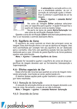 73
A saturação é a variação entre o cin-
za e a intensidade máxima da cor. A
correção de saturação ajuda a intensi-
ficar ou diminuir a quantidade de cor na
imagem.
Menu  Ajustes  comando Matiz/
Saturação
Na caixa de listagem Editar podemos selecionar
uma cor específica para ajustar. A opção Principal faz o
ajuste em todas as cores ao mesmo tempo.
Na parte de baixo da janela Matiz/Saturação tem
uma caixa de verificação chamada Colorir.
Quando a caixa de verificação Colorir está marcada podemos esco-
lher a cor movendo o controle deslizante Matiz.
4.5- Equilíbrio de Cores
O equilíbrio de cores controla os níveis das principais cores na
imagem. Essa distribuição afeta a cor que se destaca na imagem. Uma
foto avermelhada por exemplo tem seu equilíbrio de cor deslocado
para o vermelho. Uma foto com aparência azulada tem seu equilíbrio
deslocado para o azul. Através da janela Equilíbrio de Cores podemos
ajustar essa distribuição.
Menu  Ajustes  comando Equilíbrio de Cores
Quando for necessário ajustar o equilíbrio de cores em áreas es-
pecíficas da imagem devemos usar as ferramentas Subexposição e
Superexposição.
4.6- Efeitos especiais de Cor
Esses efeitos são recursos que ajustam as cores da imagem remo-
vendo saturação, invertendo as cores, posterizando etc.
O domínio dessas opções pode ajudar bastante o usuário a conse-
guir bons resultados.
4.6.1- Remoção de Saturação
A remoção de saturação elimina as cores da imagem deixando-a em
tons de cinza. No entanto, o modo de cor não é alterado.
Menu  Imagem  ajustes  comando Remover Saturação
4.6.2- Inversão de Cores
Ajustes de Cores
 