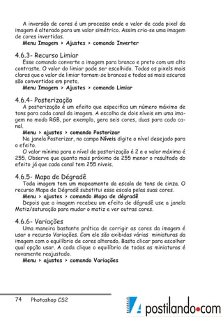 74 Photoshop CS2
A inversão de cores é um processo onde o valor de cada pixel da
imagem é alterado para um valor simétrico. Assim cria-se uma imagem
de cores invertidas.
Menu Imagem  Ajustes  comando Inverter
4.6.3- Recurso Limiar
Esse comando converte a imagem para branco e preto com um alto
contraste. O valor do limiar pode ser escolhido. Todos os pixels mais
claros que o valor de limiar tornam-se brancos e todos os mais escuros
são convertidos em preto.
Menu Imagem  Ajustes  comando Limiar
4.6.4- Posterização
A posterização é um efeito que especifica um número máximo de
tons para cada canal da imagem. A escolha de dois níveis em uma ima-
gem no modo RGB, por exemplo, gera seis cores, duas para cada ca-
nal.
Menu  ajustes  comando Posterizar
Na janela Posterizar, no campo Níveis digite o nível desejado para
o efeito.
O valor mínimo para o nível de posterização é 2 e o valor máximo é
255. Observe que quanto mais próximo de 255 menor o resultado do
efeito já que cada canal tem 255 niveis.
4.6.5- Mapa de Dégradê
Toda imagem tem um mapeamento da escala de tons de cinza. O
recurso Mapa de Dégradê substitui essa escala pelas suas cores.
Menu  ajustes  comando Mapa de dégradê
Depois que a imagem recebeu um efeito de dégradê use a janela
Matiz/saturação para mudar o matiz e ver outras cores.
4.6.6- Variações
Uma maneira bastante prática de corrigir as cores da imagem é
usar o recurso Variações. Com ele são exibidas várias miniaturas da
imagem com o equilíbrio de cores alterado. Basta clicar para escolher
qual opção usar. A cada clique o equilíbrio de todas as miniaturas é
novamente reajustado.
Menu  ajustes  comando Variações
 