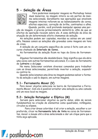 77
5 - Seleção de Áreas
Para podermos manipular imagens no Photoshop temos
duas maneiras, na imagem inteira ou em partes da mes-
ma selecionada. Geralmente nas operações que envolvem
imagens inteiras referem-se ao balanceamento de cores,
efeitos especiais, correção de brilho, contrastes e afins.
Quando, porém, você pretende manipular apenas uma por-
ção da imagem, é preciso primeiramente delimitá-la, afim de que os
efeitos da operação recaiam sobre ela. A essa definição da área de
atuação de um determinado efeito chamamos de seleção.
As seleções podem ser copiadas, movidas ou salvas em um canal
alfa. Nesses canais as seleções são gravadas como imagens em tons
de cinza.
A seleção de um conjunto específico de cores é feito com um re-
curso chamado de Intervalo de Cores.
As ferramentas de seleção ficam no topo da Caixa de ferramen-
tas.
Algumas ferramentas são desdobráveis. Isso significa que ela abre
uma caixa com outras ferramentas adicionais. É o caso da ferramenta
de Letreiro e do Laço.
No menu Selecionar existem diversos comandos para trabalhar
com as áreas selecionadas, permitindo inverter a seleção, expandir
ou contrai-la.
Quando selecionamos uma área na imagem podemos salvar o forma-
to da seleção e usá-lo depois, em outras imagens.
5.1- Ferramenta Mover (V)
Para mover objetos selecione na barra de ferramentas a Ferra-
menta Mover. Com ela é possível arrastar uma seleção ou uma camada
até um novo local na imagem.
5.2- Seleção Retangular e Elíptica (M)
Servem para selecionar objetos ou parte deles, além de serem
fundamentais na criação de elementos como quadrados, retângulos,
círculos ou elipses.
	 Para criar áreas coloridas: é só criar a seleção, escolher a cor
preferida, clicar na ferramenta lata de tinta na caixa de ferramen-
tas, mover o mouse até a área selecionada e dar um clique para que a
tinta seja aplicada.
Seleção de Áreas
 