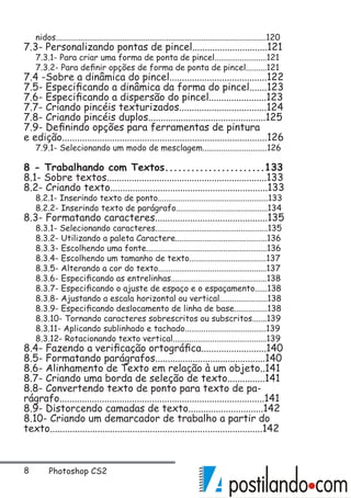 Photoshop CS2
nidos.....................................................................................................120
7.3- Personalizando pontas de pincel..............................121
7.3.1- Para criar uma forma de ponta de pincel.........................121
7.3.2- Para definir opções de forma de ponta de pincel..........121
7.4 -Sobre a dinâmica do pincel.......................................122
7.5- Especificando a dinâmica da forma do pincel.......123
7.6- Especificando a dispersão do pincel.......................123
7.7- Criando pincéis texturizados...................................124
7.8- Criando pincéis duplos...............................................125
7.9- Definindo opções para ferramentas de pintura
e edição..................................................................................126
7.9.1- Selecionando um modo de mesclagem...............................126
8 - Trabalhando com Textos.......................133
8.1- Sobre textos................................................................133
8.2- Criando texto...............................................................133
8.2.1- Inserindo texto de ponto.....................................................133
8.2.2- Inserindo texto de parágrafo............................................134
8.3- Formatando caracteres.............................................135
8.3.1- Selecionando caracteres......................................................135
8.3.2- Utilizando a paleta Caractere............................................136
8.3.3- Escolhendo uma fonte..........................................................136
8.3.4- Escolhendo um tamanho de texto.....................................137
8.3.5- Alterando a cor do texto....................................................137
8.3.6- Especificando as entrelinhas..............................................138
8.3.7- Especificando o ajuste de espaço e o espaçamento......138
8.3.8- Ajustando a escala horizontal ou vertical.......................138
8.3.9- Especificando deslocamento de linha de base................138
8.3.10- Tornando caracteres sobrescritos ou subscritos.......139
8.3.11- Aplicando sublinhado e tachado.......................................139
8.3.12- Rotacionando texto vertical.............................................139
8.4- Fazendo a verificação ortográfica..........................140
8.5- Formatando parágrafos............................................140
8.6- Alinhamento de Texto em relação à um objeto..141
8.7- Criando uma borda de seleção de texto...............141
8.8- Convertendo texto de ponto para texto de pa-
rágrafo..................................................................................141
8.9- Distorcendo camadas de texto..............................142
8.10- Criando um demarcador de trabalho a partir do
texto.....................................................................................142
 