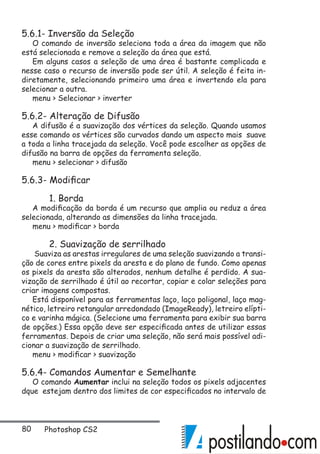 80 Photoshop CS2
5.6.1- Inversão da Seleção
O comando de inversão seleciona toda a área da imagem que não
está selecionada e remove a seleção da área que está.
Em alguns casos a seleção de uma área é bastante complicada e
nesse caso o recurso de inversão pode ser útil. A seleção é feita in-
diretamente, selecionando primeiro uma área e invertendo ela para
selecionar a outra.
menu  Selecionar  inverter
5.6.2- Alteração de Difusão
A difusão é a suavização dos vértices da seleção. Quando usamos
esse comando os vértices são curvados dando um aspecto mais suave
a toda a linha tracejada da seleção. Você pode escolher as opções de
difusão na barra de opções da ferramenta seleção.
menu  selecionar  difusão
5.6.3- Modificar
	 1. Borda
A modificação da borda é um recurso que amplia ou reduz a área
selecionada, alterando as dimensões da linha tracejada.
menu  modificar  borda
	 2. Suavização de serrilhado
Suaviza as arestas irregulares de uma seleção suavizando a transi-
ção de cores entre pixels da aresta e do plano de fundo. Como apenas
os pixels da aresta são alterados, nenhum detalhe é perdido. A sua-
vização de serrilhado é útil ao recortar, copiar e colar seleções para
criar imagens compostas.
Está disponível para as ferramentas laço, laço poligonal, laço mag-
nético, letreiro retangular arredondado (ImageReady), letreiro elípti-
co e varinha mágica. (Selecione uma ferramenta para exibir sua barra
de opções.) Essa opção deve ser especificada antes de utilizar essas
ferramentas. Depois de criar uma seleção, não será mais possível adi-
cionar a suavização de serrilhado.
menu  modificar  suavização
5.6.4- Comandos Aumentar e Semelhante
O comando Aumentar inclui na seleção todos os pixels adjacentes
dque estejam dentro dos limites de cor especificados no intervalo de
 