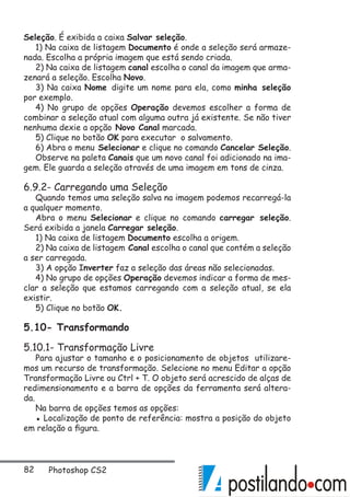 82 Photoshop CS2
Seleção. É exibida a caixa Salvar seleção.
1) Na caixa de listagem Documento é onde a seleção será armaze-
nada. Escolha a própria imagem que está sendo criada.
2) Na caixa de listagem canal escolha o canal da imagem que arma-
zenará a seleção. Escolha Novo.
3) Na caixa Nome digite um nome para ela, como minha seleção
por exemplo.
4) No grupo de opções Operação devemos escolher a forma de
combinar a seleção atual com alguma outra já existente. Se não tiver
nenhuma dexie a opção Novo Canal marcada.
5) Clique no botão OK para executar o salvamento.
6) Abra o menu Selecionar e clique no comando Cancelar Seleção.
Observe na paleta Canais que um novo canal foi adicionado na ima-
gem. Ele guarda a seleção através de uma imagem em tons de cinza.
6.9.2- Carregando uma Seleção
Quando temos uma seleção salva na imagem podemos recarregá-la
a qualquer momento.
Abra o menu Selecionar e clique no comando carregar seleção.
Será exibida a janela Carregar seleção.
1) Na caixa de listagem Documento escolha a origem.
2) Na caixa de listagem Canal escolha o canal que contém a seleção
a ser carregada.
3) A opção Inverter faz a seleção das áreas não selecionadas.
4) No grupo de opções Operação devemos indicar a forma de mes-
clar a seleção que estamos carregando com a seleção atual, se ela
existir.
5) Clique no botão OK.
5.10- Transformando
5.10.1- Transformação Livre
Para ajustar o tamanho e o posicionamento de objetos utilizare-
mos um recurso de transformação. Selecione no menu Editar a opção
Transformação Livre ou Ctrl + T. O objeto será acrescido de alças de
redimensionamento e a barra de opções da ferramenta será altera-
da.
Na barra de opções temos as opções:
▪ Localização de ponto de referência: mostra a posição do objeto
em relação a figura.
 