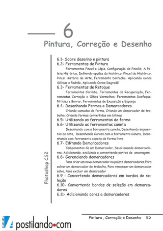85Pintura , Correção e Desenho
6
Pintura, Correção e DesenhoPhotoshopCS2
6.1- Sobre desenho e pintura
6.2- Ferramentas de Pintura
Ferramentas Pincel e Lápis, Configuração de Pincéis, A Pa-
leta Histórico, Definindo opções do histórico, Pincel do Histórico,
Pincel História da Arte, Ferramenta borracha, Aplicando Cores
Sólidas e Padrão, Aplicando Cores Degradê
6.3- Ferramentas de Retoque
Ferramentas Carimbo, Ferramentas de Recuperação, Fer-
ramentas Correção e Olhos Vermelhos, Ferramentas Desfoque,
Nitidez e Borrar, Ferramentas de Exposição e Esponja
6.4- Desenhando Formas e Demarcadores
Criando camadas de forma, Criando um demarcador de tra-
balho, Criando formas convertidas em bitmap
6.5- Utilizando as ferramentas de forma
6.6- Utilizando as ferramentas caneta
Desenhando com a ferramenta caneta, Desenhando segmen-
tos de reta, Desenhando Curvas com a ferramenta Caneta, Dese-
nhando com ferramenta caneta de forma livre
6.7- Editando Demarcadores
Componentes de um Demarcador, Selecionando demarcado-
res, Adicionando, excluindo e convertendo pontos de ancoragem
6.8- Gerenciando demarcadores
Para criar um novo demarcador na paleta demarcadores,Para
salvar um demarcador de trabalho, Para renomear um demarcador
salvo, Para excluir um demarcador
6.9 - Convertendo demarcadores em bordas de se-
leção
6.10- Convertendo bordas de seleção em demarca-
dores
6.11- Adicionando cores a demarcadores 
 