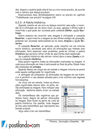 89Pintura , Correção e Desenho
dos. Depois o usuário pode alterá-los ou criar novos pincéis, de acordo
com o rabisco que deseja produzir.
Explicaremos mais detalhadamente sobre os pincéis no capítulo
“Trabalhando com pincéis” na página 119.
6.2.3- A Paleta Histórico
Quando comete-se um erro ou deseja reverter uma ação, a rever-
são só é efetuada em um único nível, ou seja, apenas a última ação é
revertida a qual pode ser acionada pelo comando Editar, opção Des-
fazer.
Outra maneira de reverter uma imagem é utilizando o comando
Reverter, o qual reverte a imagem ao seu último estágio de gravação,
podendo ser acionado selecionando-se no menu Arquivo a opção Re-
verter.
O comando Reverter, se aplicado, pode resultar em um retorno
muito drástico, perdendo uma série de alterações que tenham sido
efetuadas. Para amenizar esse problema, pode-se utilizar a paleta
Histórico que permite voltar atrás de uma forma mais moderada.
Se a paleta Histórico não estiver visível abra o menu Janela e cli-
que no comando Histórico.
Essa paleta registra todas as alterações realizadas na imagem. A
cada nova alteração um item é adicionado no final da pilha. Esses itens
são chamados de estados.
Quando damos um clique em um estado a imagem retorna ao ponto
onde aquela configuração foi registrada.
A vantagem de armazenar as alterações da imagem em um histó-
rico é permitir o uso desses estados para criar efeitos com algumas
ferramentas.
Ao clicar em um estado, todas as altera-
ções registradas abaixo dele, na pilha, se-
rão eliminadas na imagem. Para refazer uma
alteração desfeita basta clicar no estado
dela.
Os instantâneos são registros que po-
demos fazer depois de aplicar alterações
na imagem. Eles ficam na parte de cima da
paleta Histórico. Por padrão, toda imagem
já tem uma instantâneo que representa seu
estado original.
Veja como criar um instantâneo:
 