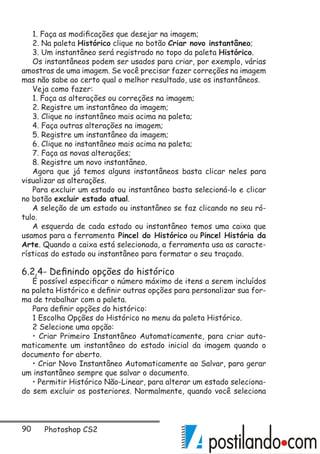 90 Photoshop CS2
1. Faça as modificações que desejar na imagem;
2. Na paleta Histórico clique no botão Criar novo instantâneo;
3. Um instantâneo será registrado no topo da paleta Histórico.
Os instantâneos podem ser usados para criar, por exemplo, várias
amostras de uma imagem. Se você precisar fazer correções na imagem
mas não sabe ao certo qual o melhor resultado, use os instantâneos.
Veja como fazer:
1. Faça as alterações ou correções na imagem;
2. Registre um instantâneo da imagem;
3. Clique no instantâneo mais acima na paleta;
4. Faça outras alterações na imagem;
5. Registre um instantâneo da imagem;
6. Clique no instantâneo mais acima na paleta;
7. Faça as novas alterações;
8. Registre um novo instantâneo.
Agora que já temos alguns instantâneos basta clicar neles para
visualizar as alterações.
Para excluir um estado ou instantâneo basta selecioná-lo e clicar
no botão excluir estado atual.
A seleção de um estado ou instantâneo se faz clicando no seu ró-
tulo.
A esquerda de cada estado ou instantâneo temos uma caixa que
usamos para a ferramenta Pincel do Histórico ou Pincel História da
Arte. Quando a caixa está selecionada, a ferramenta usa as caracte-
rísticas do estado ou instantâneo para formatar o seu traçado.
6.2.4- Definindo opções do histórico
É possível especificar o número máximo de itens a serem incluídos
na paleta Histórico e definir outras opções para personalizar sua for-
ma de trabalhar com a paleta.
Para definir opções do histórico:
1 Escolha Opções do Histórico no menu da paleta Histórico.
2 Selecione uma opção:
• Criar Primeiro Instantâneo Automaticamente, para criar auto-
maticamente um instantâneo do estado inicial da imagem quando o
documento for aberto.
• Criar Novo Instantâneo Automaticamente ao Salvar, para gerar
um instantâneo sempre que salvar o documento.
• Permitir Histórico Não-Linear, para alterar um estado seleciona-
do sem excluir os posteriores. Normalmente, quando você seleciona
 