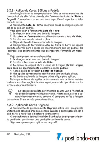 92 Photoshop CS2
6.2.8- Aplicando Cores Sólidas e Padrão
A aplicação de cor na imagem pode ser feita de várias maneiras. As
duas principais são feitas através das ferramentas Lata de Tinta e
Degradê. Para aplicar cor em uma área específica é importante sele-
cioná-la antes.
A ferramenta Lata de Tinta preenche áreas da imagem com cor
sólida ou com um padrão.
Veja como usar a ferramenta Lata de Tinta:
1. Se desejar, selecione uma área da imagem;
2. Na caixa de ferramentas escolha a ferramenta lata de tinta;
3. Escolha uma cor de primeiro plano;
4. Clique dentro da área selecionada da imagem.
A configuração da ferramenta Lata de Tinta na barra de opções
permite alternar para a opção de preenchimento com um padrão. Os
“padrões” são preenchimentos que se repetem, formando um mosai-
co.
Veja como preencher usando padrões:
1. Se desejar, selecione uma área da imagem;
2. Escolha a ferramenta lata de tinta;
3. Na barra de opções abra a caixa de listagem Definir origem
para área de preenchimento e escolha a opção padrão;
4. Abra a caixa de listagem Seletor de Padrão;
5. Nas opções apresentadas escolha uma com um duplo clique;
6. Na área selecionada da imagem dê um clique para aplicar.
Note que na barra de opções da ferramenta lata de tinta também
podemos escolher opções de mesclagem, o nível de opacidade e a to-
lerância do preenchimento.
Se você aplicou a lata de tinta mais de uma vez, o Photoshop
não poderá recompor a figura original. Neste caso, acione o co-
mando Reverter no menu arquivo. O programa refaz a imagem
baseado na última versão gravada no disco.
6.2.9- Aplicando Cores Degradê
A ferramenta de preenchimento Degradê aplica uma progressão
uniforme de cores na área selecionada. Quando a combinação de cor é
bem feita, o resultado é bastante interessante.
O preenchimento degradê também é conhecido como preenchimen-
to gradiente, por formar uma gradação contínua de cores.
Siga esses passos para aplicar um degradê.
 