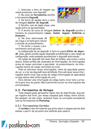 93
1. Selecione a área da imagem que
vamos preencher com degradê;
2. Na caixa de ferramentas escolha
a ferramenta Degradê;
3. Na barra de opções abra a caixa
de listagem Seletor de Degradê;
4. Escolha, com um duplo clique, uma
opção entre as apresentadas;
5. À direita da caixa de listagem Seletor de Degradê escolha o
formato do preenchimento: Linear, Radial, Angular, Refletido ou
Diamante.
6. Na área selecionada dê
um clique e arraste para indicar
a direção do preenchimento;
7. Ao soltar o mouse o pre-
enchimento será aplicado.
A configuração de um degradê é feita na janela Editor de degra-
dê. Essa janela contém alguns degradês predefinidos e uma rampa de
configuração, onde podemos personalizar o degradê selecionado.
Na rampa de degradê tem duas filas de botões, uma acima e outra
abaixo. Esses botões são chamados de interrupções. As interrupções
acima da rampa controlam a opacidade do preenchimento. As inter-
rupções abaixo da rampa controlam as cores.
Pode-se adicionar novas interrupções, tanto de opacidade quanto
de cor, e criar um degradê mais detalhado. Para adicionar novas inter-
rupções basta clicar logo acima da rampa (interrupção de opacidade)
ou logo abaixo dela (interrupção de cor).
Para eliminar uma interrupção da rampa basta clicar nela e arras-
tá-la para fora da janela. Não é permitido excluir as interrupções das
extremidades.
6.3- Ferramentas de Retoque
Toda imagem pode apresentar algum tipo de imperfeição, seja por
um registro mal feito, por danos causados pelo tempo, entre outros.
Em qualquer um dos casos podemos fazer as correções necessárias
com as ferramentas do Photoshop.
6.3.1- Ferramentas Carimbo
O carimbo é uma ferramenta que pinta sobre a imagem partes dela
mesma, a partir de um ponto alvo definido pelo usuário.
Pintura , Correção e Desenho
 
