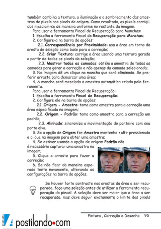 95
também combina a textura, a iluminação e o sombreamento das amos-
tras de pixels aos pixels de origem. Como resultado, os pixels corrigi-
dos mesclam-se de maneira uniforme no restante da imagem.
Para usar a ferramenta Pincel de Recuperação para Manchas:
1. Escolha a ferramenta Pincel de Recuperação para Manchas;
2. Configure-a na barra de opções:
2.1. Correspondência por Proximidade: usa a área em torno da
aresta de seleção como base para a correção;
2.2. Criar Textura: corrige a área usando uma textura gerada
a partir de todos os pixels da seleção;
2.3. Mostrar todas as camadas: obtém a amostra de todas as
camadas para gerar a correção e não apenas da camada selecionada;
3. Na imagem dê um clique na mancha que será eliminada. Se pre-
ferir arraste para demarcar uma área;
4. A mancha será mesclada a amostra automática criada pela fer-
ramenta.
Para usar a ferramenta Pincel de Recuperação:
1. Escolha a ferramenta Pincel de Recuperação;
2. Configure ele na barra de opções:
2.1. Origem - Amostra: toma como amostra para a correção uma
área especificada na imagem;
2.2. Origem - Padrão: toma como amostra para a correção um
padrão;
2.3. Alinhado: sincroniza a movimentação do ponteiro com seu
ponto alvo.
3. Se a opção de Origem for Amostra mantenha alt pressionada
e clique na imagem para obter uma amostra;
4. Se estiver usando a opção de origem Padrão não
é necessário capturar uma amostra na
imagem;
5. Clique e arraste para fazer a
correção;
6. Se não ficar da maneira espe-
rada tente novamente, alterando as
configurações na barra de opções.
Se houver forte contraste nas arestas da área a ser recu-
perada, faça uma seleção antes de utilizar a ferramenta recu-
peração do pincel. A seleção deve ser maior que a área a ser
recuperada, mas deve seguir exatamente o limite dos pixels
Pintura , Correção e Desenho
 