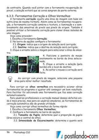 96 Photoshop CS2
de contraste. Quando você pintar com a ferramenta recuperação do
pincel, a seleção evitará que as cores sangrem da parte externa.
6.3.3- Ferramentas Correção e Olhos Vermelhos
A ferramenta correção ajusta uma área da imagem com base em
outra área de mesmo formato. Assim como as ferramentas recupera-
ção, a ferramenta correção combina a textura, a iluminação e o som-
breamento das amostras de pixels aos pixels de origem. Também é
possível utilizar a ferramenta correção para clonar áreas isoladas de
uma imagem.
Veja como proceder:
1. Escolha a ferramenta Correção;
2. Na barra de opções configure a ferramenta:
2.1. Origem: indica que a origem da seleção será corrigido;
2.2. Destino: indica que o destino da seleção será corrigido;
3. Clique e arraste sobre a imagem para selecionar a área de amos-
tra;
4. Posicione o ponteiro do mouse
exatamente na borda da área selecio-
nada;
5. Clique e arraste a seleção (pela
borda) até o local de destino;
6. Ao soltar o mouse a correção será
feita.
Ao corrigir com pixels da imagem, selecione uma pequena
área para obter melhor resultado.
Para corrigir os olhos vermelhos era necessário acionar várias
ferramentas no programa e ajustar até conseguir um bom resultado.
Para facilitar foi adicionada uma ferramenta que faz essa correção
automaticamente.
Para usuários profissionais a correção manual desses defeitos ain-
da é mais precisa, mas para os usuários amadores, as ferramentas de
correção automática são de grande utilidade.
Veja como corrigir olhos vermelhos de forma rápida:
1. Escolha a ferramenta Olhos Vermelhos;
2. Configure a ferramenta na barra de opções;
2.1. Tamanho da Pupila: determina qual a proporção da pupila
(área escura e central do olho);
2.2. Intensidade de Escurecimento: determina o quanto será
 