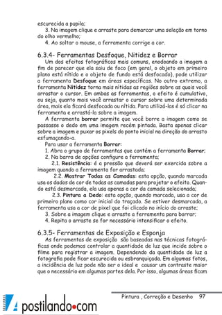 97
escurecida a pupila;
3. Na imagem clique e arraste para demarcar uma seleção em torno
do olho vermelho;
4. Ao soltar o mouse, a ferramenta corrige a cor.
6.3.4- Ferramentas Desfoque, Nitidez e Borrar
Um dos efeitos fotográficos mais comuns, enodoando a imagem a
fim de parecer que ela saiu de foco (em geral, o objeto em primeiro
plano está nítido e o objeto de fundo está desfocado), pode utilizar
a ferramenta Desfoque em áreas específicas. No outro extremo, a
ferramenta Nitidez torna mais nítidas as regiões sobre as quais você
arrastar o cursor. Em ambas as ferramentas, o efeito é cumulativo,
ou seja, quanto mais você arrastar o cursor sobre uma determinada
área, mais ela ficará desfocada ou nítida. Para utilizá-las é só clicar na
ferramenta e arrastá-la sobre a imagem.
A ferramenta borrar permite que você borre a imagem como se
passasse o dedo em uma imagem recém pintada. Basta apenas clicar
sobre a imagem e puxar os pixels do ponto inicial na direção do arrasto
esfumaçando-a.
Para usar a ferramenta Borrar:
1. Abra o grupo de ferramentas que contém a ferramenta Borrar;
2. Na barra de opções configure a ferramenta;
2.1. Resistência: é a pressão que deverá ser exercida sobre a
imagem quando a ferramenta for arrastada;
2.2. Mostrar Todas as Camadas: esta opção, quando marcada
usa os dados de cor de todas as camadas para projetar o efeito. Quan-
do está desmarcada, ela usa apenas a cor da camada selecionada;
2.3. Pintura a Dedo: esta opção, quando marcada, usa a cor de
primeiro plano como cor inicial do traçado. Se estiver desmarcada, a
ferramenta usa a cor de pixel que foi clicado no início do arraste;
3. Sobre a imagem clique e arraste a ferramenta para borrar;
4. Repita o arraste se for necessário intensificar o efeito.
6.3.5- Ferramentas de Exposição e Esponja
As ferramentas de exposição são baseadas nas técnicas fotográ-
ficas onde podemos controlar a quantidade de luz que incide sobre o
filme para registrar a imagem. Dependendo da quantidade de luz a
fotografia pode ficar escurecida ou esbranquiçada. Em algumas fotos,
a incidência de luz pode não ser o ideal e causar um contraste maior
que o necessário em algumas partes dela. Por isso, algumas áreas ficam
Pintura , Correção e Desenho
 