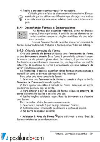 99
4. Repita o processo quantas vezes for necessário.
Cuidado, pois o efeito de clareamento é cumulativo. É reco-
mendado que se utilize um diâmetro que abranja toda a área
e arraste o cursor uma ou no máximo duas vezes sobre a ima-
gem.
6.4- Desenhando Formas e Demarcadores
As formas são desenhos vetoriais, como retângulos,
elipses, linhas e polígonos. A criação desses elementos ve-
toriais envolve sempre a criação simultânea de uma más-
cara de vetor.
Use as ferramentas de desenho para criar camadas de
forma, demarcadores de trabalho e formas convertidas em bitmap.
6.4.1- Criando camadas de forma
Crie uma camada de forma utilizando uma ferramenta de forma
ou uma ferramenta caneta. Essa forma é preenchida automaticamen-
te com a cor de primeiro plano atual. Entretanto, é possível alterar
facilmente o preenchimento para uma cor, um degradê ou um padrão
diferente. O contorno da forma é armazenado em uma máscara de
vetor vinculada à camada.
No Photoshop, é possível desenhar várias formas em uma camada e
especificar como as formas sobrepostas irão interagir.
Para criar uma nova camada de forma:
1. Selecione uma ferramenta de forma ou caneta e clique no botão
Camadas de Forma na barra de opções.
2. Para aplicar um estilo à camada de forma, selecione um estilo
predefinido no menu pop-up Estilo.
3. Para alterar a cor da camada da forma, clique na amostra de
cores da barra de opções e escolha uma cor.
4. Defina opções adicionais específicas da ferramenta e desenhe
uma forma.
Para desenhar várias formas em uma camada:
1. Selecione a camada à qual deseja adicionar formas.
2. Selecione uma ferramenta de desenho e defina as opções.
3. Na barra de opções, escolha:
• Adicionar à Área da Forma: para adicionar a nova área às
formas existentes ou ao demarcador.
Pintura , Correção e Desenho
 