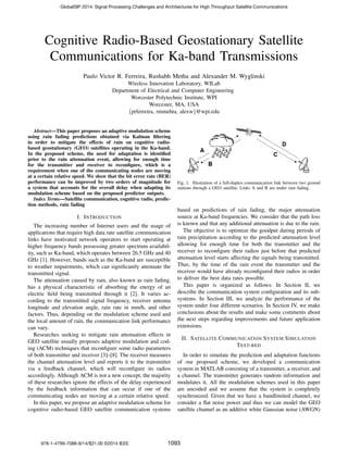 Cognitive Radio-Based Geostationary Satellite
Communications for Ka-band Transmissions
Paulo Victor R. Ferreira, Rushabh Metha and Alexander M. Wyglinski
Wireless Innovation Laboratory, WILab
Department of Electrical and Computer Engineering
Worcester Polytechnic Institute, WPI
Worcester, MA, USA
{prferreira, rmmehta, alexw}@wpi.edu
Abstract—This paper proposes an adaptive modulation scheme
using rain fading predictions obtained via Kalman ﬁltering
in order to mitigate the effects of rain on cognitive radio-
based geostationary (GEO) satellites operating in the Ka-band.
In the proposed scheme, the need for adaptation is identiﬁed
prior to the rain attenuation event, allowing for enough time
for the transmitter and receiver to reconﬁgure, which is a
requirement when one of the communicating nodes are moving
at a certain relative speed. We show that the bit error rate (BER)
performance can be improved by two orders of magnitude for
a system that accounts for the overall delay when adapting its
modulation scheme based on the proposed predictor outputs.
Index Terms—Satellite communication, cognitive radio, predic-
tion methods, rain fading
I. INTRODUCTION
The increasing number of Internet users and the usage of
applications that require high data rate satellite communication
links have motivated network operators to start operating at
higher frequency bands possessing greater spectrum availabil-
ity, such as Ka-band, which operates between 26.5 GHz and 40
GHz [1]. However, bands such as the Ka-band are susceptible
to weather impairments, which can signiﬁcantly attenuate the
transmitted signal.
The attenuation caused by rain, also known as rain fading,
has a physical characteristic of absorbing the energy of an
electric ﬁeld being transmitted through it [2]. It varies ac-
cording to the transmitted signal frequency, receiver antenna
longitude and elevation angle, rain rate in mm/h, and other
factors. Thus, depending on the modulation scheme used and
the local amount of rain, the communication link performance
can vary.
Researches seeking to mitigate rain attenuation effects in
GEO satellite usually proposes adaptive modulation and cod-
ing (ACM) techniques that reconﬁgure some radio parameters
of both transmitter and receiver [3]–[8]. The receiver measures
the channel attenuation level and reports it to the transmitter
via a feedback channel, which will reconﬁgure its radios
accordingly. Although ACM is not a new concept, the majority
of these researches ignore the effects of the delay experienced
by the feedback information that can occur if one of the
communicating nodes are moving at a certain relative speed.
In this paper, we propose an adaptive modulation scheme for
cognitive radio-based GEO satellite communication systems
Fig. 1. Illustration of a full-duplex communication link between two ground
stations through a GEO satellite. Links A and B are under rain fading.
based on predictions of rain fading, the major attenuation
source at Ka-band frequencies. We consider that the path loss
is known and that any additional attenuation is due to the rain.
The objective is to optimize the goodput during periods of
rain precipitation according to the predicted attenuation level
allowing for enough time for both the transmitter and the
receiver to reconﬁgure their radios just before that predicted
attenuation level starts affecting the signals being transmitted.
Thus, by the time of the rain event the transmitter and the
receiver would have already reconﬁgured their radios in order
to deliver the best data rates possible.
This paper is organized as follows: In Section II, we
describe the communication system conﬁguration and its sub-
systems. In Section III, we analyze the performance of the
system under four different scenarios. In Section IV, we make
conclusions about the results and make some comments about
the next steps regarding improvements and future application
extensions.
II. SATELLITE COMMUNICATION SYSTEM SIMULATION
TEST-BED
In order to simulate the prediction and adaptation functions
of our proposed scheme, we developed a communication
system in MATLAB consisting of a transmitter, a receiver, and
a channel. The transmitter generates random information and
modulates it. All the modulation schemes used in this paper
are uncoded and we assume that the system is completely
synchronized. Given that we have a bandlimited channel, we
consider a ﬂat noise power and thus we can model the GEO
satellite channel as an additive white Gaussian noise (AWGN)
978-1-4799-7088-9/14/$31.00 ©2014 IEEE
GlobalSIP 2014: Signal Processing Challenges and Architectures for High Throughput Satellite Communications
1093
 