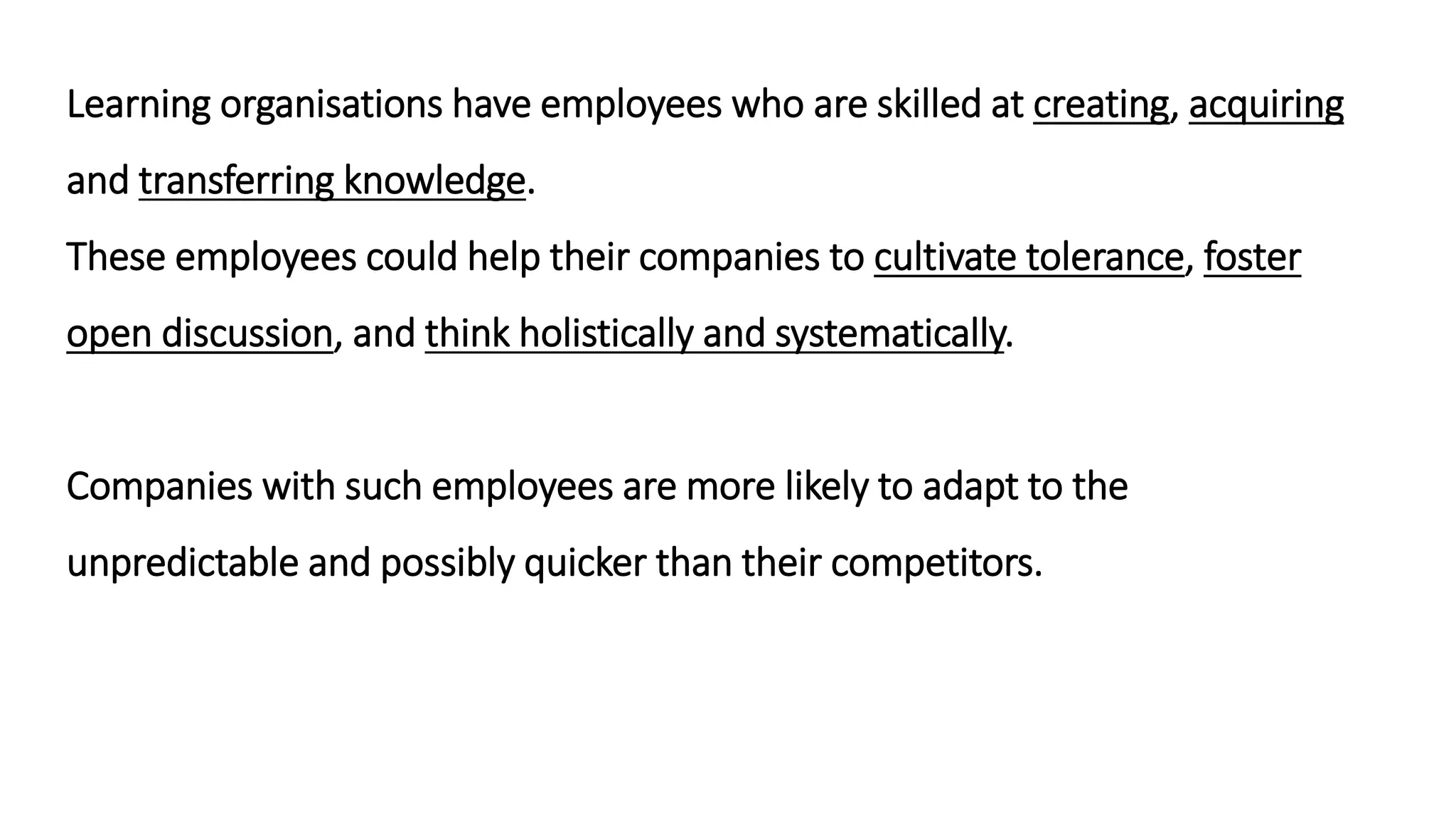 Learning organisations have employees who are skilled at creating, acquiring
and transferring knowledge.
These employees could help their companies to cultivate tolerance, foster
open discussion, and think holistically and systematically.
Companies with such employees are more likely to adapt to the
unpredictable and possibly quicker than their competitors.
 