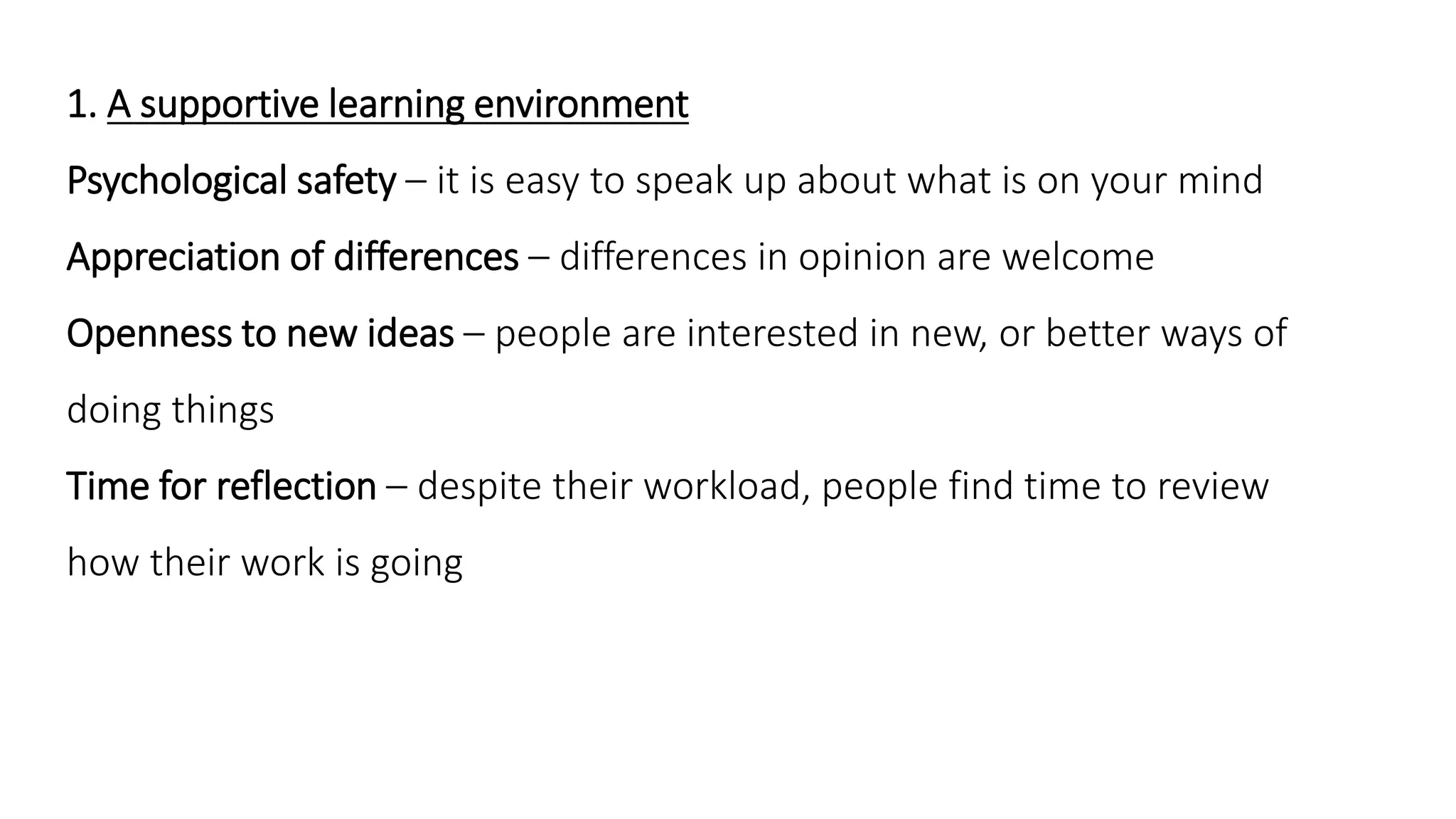 1. A supportive learning environment
Psychological safety – it is easy to speak up about what is on your mind
Appreciation of differences – differences in opinion are welcome
Openness to new ideas – people are interested in new, or better ways of
doing things
Time for reflection – despite their workload, people find time to review
how their work is going
 