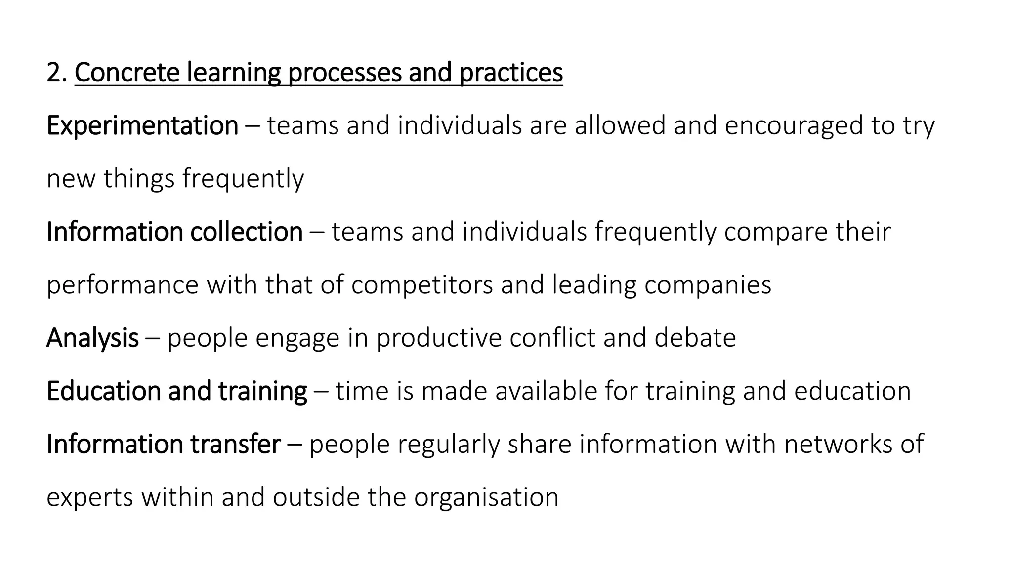 2. Concrete learning processes and practices
Experimentation – teams and individuals are allowed and encouraged to try
new things frequently
Information collection – teams and individuals frequently compare their
performance with that of competitors and leading companies
Analysis – people engage in productive conflict and debate
Education and training – time is made available for training and education
Information transfer – people regularly share information with networks of
experts within and outside the organisation
 