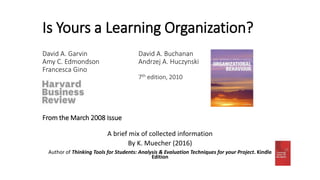 Is Yours a Learning Organization?
David A. Garvin David A. Buchanan
Amy C. Edmondson Andrzej A. Huczynski
Francesca Gino
7th edition, 2010
From the March 2008 Issue
A brief mix of collected information
By K. Muecher (2016)
Author of Thinking Tools for Students: Analysis & Evaluation Techniques for your Project. Kindle
Edition
 