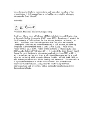 he performed well above expectations and was a key member of the
project team. I fully expect him to be highly successful in whatever
situation he finds himself.
Sincerely,
Professor, Materials Science & Engineering
Brief bio: I have been a Professor of Materials Science and Engineering
at Carnegie Mellon University (CMU) since 1995. Previously, I worked for
the University of California at the Los Alamos National Laboratory. At
LANL, I spent ten years in management with five years as a Group
Leader (and then Deputy Division Director) at Los Alamos, followed by
five years as Department Head at CMU (1995-2000). I have been a
Fellow of ASM since 1996, Fellow of the Institute of Physics (UK) since
2004, and a Fellow of TMS since 2011. I received the Cyril Stanley Smith
Award for contributions to microstructural science from TMS in 2014.
My research group has about ten students and is supported by several
agencies including NIST, America Makes, DARPA, AFOSR, ONR, NSF, as
well as companies such as Alcoa, Boeing and Medtronic. The main focus
of my current research is on the measurement and prediction of
microstructural evolution, along with the relationship between
microstructure and properties, with a particular emphasis on three-
dimensional effects.
 
