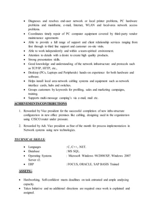  Diagnoses and resolves end-user network or local printer problems, PC hardware
problems and mainframe, e-mail, Internet, WLAN and local-area network access
problems.
 Coordinates timely repair of PC computer equipment covered by third-party vendor
maintenance agreements
 Able to provide a full range of support and client relationship services ranging from
first through to third line support and customer on-site visits.
 Able to work independently and within a team-spirited environment.
 Attention to details with a desire to create high quality products.
 Strong presentation skills.
 Good knowledge and understanding of the network infrastructure and protocols such
as TCP/IP, HTTP, etc.,
 Desktop (PCs, Laptops and Peripherals) hands-on experience for both hardware and
software.
 Helps install local area network cabling systems and equipment such as network
interface cards, hubs and switches.
 Groups customers by keywords for profiling, sales and marketing campaigns,
training.
 Supports multi-message camping’s via e-mail, mail etc.
ACHIEVEMENTS/CONTRIBUTIONS
1. Rewarded by Vice president for the successful completion of new infra-structure
configuration in new office premises like cabling, designing used in the organization
using CISCO router under pressure.
2. Rewarded by Adt. Vice president as Star of the month for process implementation in
Network systems using new technologies.
TECHNICAL SKILLS:
 Languages : C, C++, .NET.
 Database : MS SQL.
 Operating Systems : Microsoft Windows 98/2000/XP, Windows 2007
Server r2.
 ERP : FOCUS, ORACLE, SAP BASIS Trained
ASSETS:-
 Hardworking, Self-confident meets deadlines on task entrusted and ample analysing
capacity.
 Takes Initiative and no additional directions are required once work is explained and
assigned.
 