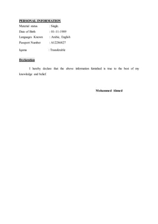 PERSONAL INFORMATION
Material status : Single.
Date of Birth : 01-11-1989
Languages Known : Arabic, English
Passport Number : A12286827
Iqama : Transferable
Declaration
I hereby declare that the above information furnished is true to the best of my
knowledge and belief.
Mohammed Ahmed
 