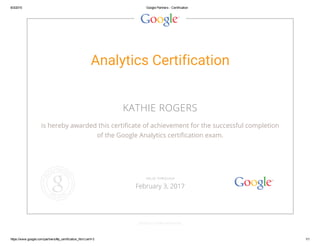 8/3/2015 Google Partners ­ Certification
https://www.google.com/partners/#p_certification_html;cert=3 1/1
Analytics Certification
KATHIE ROGERS
is hereby awarded this certificate of achievement for the successful completion
of the Google Analytics certification exam.
GOOGLE.COM/PARTNERS
VALID THROUGH
February 3, 2017
 