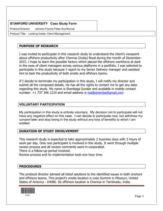 STANFORD UNIVERSITY Case Study Form
Protocol Director: Jerome Francis Peter ArunKumar
Protocol Title: Looking Inside: Client Management
Page 1
PURPOSE OF RESEARCH
I was invited to participate in this research study to understand the client’s viewpoint
about offshore productivity after Chennai (India) flood during the month of December-
2015. I hope to learn the possible factors which placed the offshore workforce at dark
in the eyes of client managers across various platforms in a portfolio. I was selected to
participate in this study because I report to my Senior Delivery manager and assisted
him to tack the productivity of both onsite and offshore teams.
If I decide to terminate my participation in this study, I will notify my director and
submit all the composed details. He has all the rights to contact me to get any data
regarding this study. My name is Shenbaga Sundar and available in mobile contact
number: +1 737 346 1219 and email address is mailtoshenba@gmail.com
VOLUNTARY PARTICIPATION
My participation in this study is entirely voluntary. My decision not to participate will not
have any negative effect on this case. I can decide to participate now, but withdraw my
consent later and stop being in the study without any loss of benefits to which I am
entitled.
DURATION OF STUDY INVOLVEMENT
This research study is expected to take approximately 2 business days with 3 hours of
work per day. Only one participant is involved in this study. It went through multiple
review process and all review comments were in-corporated.
There is a follow-up period involved.
Review process and its implementation took one hour time.
PROCEDURES
The protocol director advised all listed solutions to the identified issues in both onshore
and offshore teams. This project’s onsite location is Lees Summit in Missouri, United
States of America - 64086. Its offshore location is Chennai in Tamilnadu, India.
 