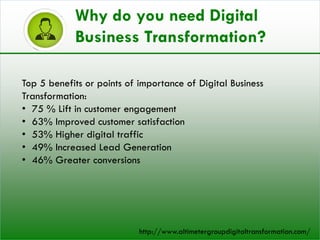 Top 5 benefits or points of importance of Digital Business
Transformation:
• 75 % Lift in customer engagement
• 63% Improved customer satisfaction
• 53% Higher digital traffic
• 49% Increased Lead Generation
• 46% Greater conversions
Why do you need Digital
Business Transformation?
http://www.altimetergroupdigitaltransformation.com/
 