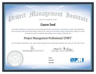 HAS BEEN FORMALLY EVALUATED FOR DEMONSTRATED EXPERIENCE, KNOWLEDGE AND PERFORMANCE
IN ACHIEVING AN ORGANIZATIONAL OBJECTIVE THROUGH DEFINING AND OVERSEEING PROJECTS AND
RESOURCES AND IS HEREBY BESTOWED THE GLOBAL CREDENTIAL
THIS IS TO CERTIFY THAT
IN TESTIMONY WHEREOF, WE HAVE SUBSCRIBED OUR SIGNATURES UNDER THE SEAL OF THE INSTITUTE
Project Management Professional (PMP)®
Antonio Nieto-Rodriguez • Chair, Board of Directors Mark A. Langley • President and Chief Executive OfﬁcerAntonio Nieto-Rodriguez • Chair, Board of Directors Mark A. Langley • President and Chief Executive Ofﬁcer
19 July 2013
18 July 2019
Gaurav Sood
1645175PMP® Number:
PMP® Original Grant Date:
PMP® Expiration Date:
 