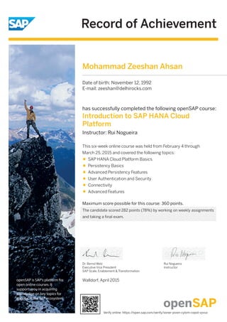 Record of Achievement
openSAP is SAP's platform for
open online courses. It
supports you in acquiring
knowledge on key topics for
success in the SAP ecosystem.
Maximum score possible for this course: 360 points.
Walldorf, April 2015
Dr. Bernd Welz
Executive Vice President
SAP Scale, Enablement & Transformation
has successfully completed the following openSAP course:
Introduction to SAP HANA Cloud
Platform
Instructor: Rui Nogueira
Rui Nogueira
Instructor
This six-week online course was held from February 4 through
March 25, 2015 and covered the following topics:
SAP HANA Cloud Platform Basics
Persistency Basics
Advanced Persistency Features
User Authentication and Security
Connectivity
Advanced Features
Mohammad Zeeshan Ahsan
Date of birth: November 12, 1992
E-mail: zeeshan@delhirocks.com
The candidate scored 282 points (78%) by working on weekly assignments
and taking a final exam.
Verify online: https://open.sap.com/verify/xoner-pivon-cylom-copol-vyvuc
 