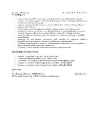 Mineracao 
Internacional 
November 
2010 
– 
October 
2012 
Process 
Engineer 
• Analyzed 
the 
design 
of 
the 
value 
stream, 
including 
capability, 
capacity 
(make/buy, 
supplier 
selection, 
risk 
analysis, 
supplier 
performance), 
throughput, 
workflow 
and 
logistics 
(critical 
path, 
lead-­‐time, 
transportation 
& 
layout). 
• Analyzed 
production 
Key 
Performance 
Indicators 
(KPI) 
to 
drive 
problem 
solving 
in 
different 
production 
departments 
• Utilized 
engineering 
methods 
(mathematical 
models, 
simulation, 
statistics) 
to 
assist 
in 
developing 
optimal 
process 
designs 
and 
efficient 
utilization 
of 
resources 
(facilities, 
personnel, 
materials 
& 
equipment) 
reducing 
monthly 
production 
variance 
by 
12% 
approximately. 
• Coached 
production 
staff 
on 
process 
control 
methods 
and 
standards 
turning 
out 
a 
rate 
of 
0% 
returned 
goods 
• Supported 
the 
coordination, 
organization 
and 
execution 
of 
budgeting, 
enhanced 
financial/business 
reporting, 
pricing 
analysis, 
and 
business 
planning 
support. 
• Developed 
financial 
models 
to 
monitor 
revenue 
and 
pricing 
on 
a 
monthly 
basis 
and 
analyzed 
revenue 
data 
and 
prepare 
reports 
for 
management 
• Performed 
as 
liaison 
between 
the 
planning 
team 
and 
the 
operational 
team 
Training/Relevant 
Courses: 
• Business’ 
Critical 
Risk 
Protection 
Course 
(March 
2009) 
• Export 
Oriented 
Business 
Plan 
Course 
(March 
2009) 
• Second 
Place 
Tecnologico 
de 
Monterrey’s 
Business 
Simulator 
(April 
2007) 
• Congress 
of 
Industrial 
Engineering 
and 
Systems 
3rd 
ed. 
(October 
2007) 
• Congress 
of 
Industrial 
Engineering 
and 
Systems 
2nd 
ed. 
(October 
2006) 
Education 
Tecnologico 
de 
Monterrey 
(ITESM), 
Mexico 
December 
2014 
B.S. 
Industrial 
Engineering, 
with 
Minor 
in 
Systems 
Engineering 
