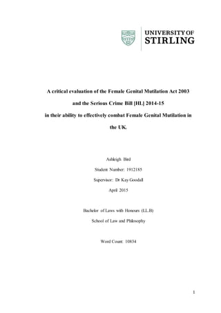 1
A critical evaluation of the Female Genital Mutilation Act 2003
and the Serious Crime Bill [HL] 2014-15
in their ability to effectively combat Female Genital Mutilation in
the UK.
Ashleigh Bird
Student Number: 1912185
Supervisor: Dr Kay Goodall
April 2015
Bachelor of Laws with Honours (LL.B)
School of Law and Philosophy
Word Count: 10834
 
