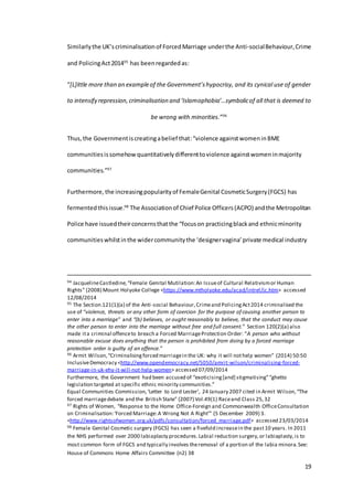 19
Similarlythe UK’scriminalisationof ForcedMarriage underthe Anti-socialBehaviour,Crime
and PolicingAct201495
has beenregardedas:
“[L]ittle more than an exampleof the Government’shypocrisy, and its cynical use of gender
to intensify repression,criminalisation and ‘Islamophobia’…symbolicof all that is deemed to
be wrong with minorities.”96
Thus,the Governmentiscreatingabelief that:“violence againstwomeninBME
communitiesissomehowquantitativelydifferenttoviolence againstwomeninmajority
communities.”97
Furthermore, the increasingpopularityof FemaleGenital CosmeticSurgery(FGCS) has
fermented thisissue.98
The Associationof Chief Police Officers(ACPO) andthe Metropolitan
Police have issuedtheirconcernsthatthe “focuson practicingblackand ethnicminority
communitieswhilstinthe widercommunitythe ‘designervagina’private medical industry
94 JacquelineCastledine,“Female Genital Mutilation:An Issueof Cultural Relativismor Human
Rights” (2008) Mount Holyoke College <https://www.mtholyoke.edu/acad/intrel/jc.htm> accessed
12/08/2014
95 The Section.121(1)(a) of the Anti-social Behaviour,Crimeand PolicingAct2014 criminalised the
use of “violence, threats or any other form of coercion for the purpose of causing another person to
enter into a marriage” and “(b) believes, or ought reasonably to believe, that the conduct may cause
the other person to enter into the marriage without free and full consent.” Section 120(2)(a) also
made ita criminal offenceto breach a Forced MarriageProtection Order: “A person who without
reasonable excuse does anything that the person is prohibited from doing by a forced marriage
protection order is guilty of an offence.”
96 Armit Wilson,“Criminalisingforced marriagein the UK: why it will nothelp women” (2014) 50:50
InclusiveDemocracy <http://www.opendemocracy.net/5050/amrit-wilson/criminalising-forced-
marriage-in-uk-ehy-it-will-not-help-women> accessed 07/09/2014
Furthermore, the Government had been accused of “exoticising[and] stigmatising”“ghetto
legislation targeted at specific ethnic minority communities.”
Equal Communities Commission,‘Letter to Lord Lester’, 24 January 2007 cited in Armit Wilson,“The
forced marriagedebate and the British State” (2007) Vol.49(1) Raceand Class 25,32
97 Rights of Women, “Response to the Home Office-Foreign and Commonwealth OfficeConsultation
on Criminalisation:‘Forced Marriage:A Wrong Not A Right’” (5 December 2009) 3.
<http://www.rightsofwomen.org.uk/pdfs/consultation/forced_marriage.pdf> accessed 23/03/2014
98 Female Genital Cosmetic surgery (FGCS) has seen a fivefold increasein the past10 years. In 2011
the NHS performed over 2000 labiaplasty procedures.Labial reduction surgery,or labiaplasty,is to
most common form of FGCS and typically involves theremoval of a portion of the labia minora.See:
House of Commons Home Affairs Committee (n2) 38
 