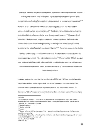 22
“unrealistic, idealised images of female genital appearance are widely available in popular
culture [and] women have developed a negative perception of their genitals after
comparing themselvesto photographs in […] sources such as pornographic magazines.”118
As notedbyLisa JohnsonFirth:“Whenyouare talkingaboutFGM and the waysthat
womenabroadmay feel compelledtomodifytheirbodiesforsocial acceptance,itcannot
be lostthat [Western] womendothe same throughplasticsurgery.”119
Moreover,Shelly
questions:“Howcanplasticsurgeryto breastsor otherbodyparts inthe interestof a
sociallyconstructedunderstandingof beauty,be distinguishedfromsurgerytofemale
genitaliaforthe sake of a sociallyconstructed dignity?”120
Therefore,asassertedbyAvalos:
“There is undoubtedly a social dimension to their dissatisfaction which is not unlike the
pressure facing women in FGM-affected communities.121
[Therefore] It is difficult to argue
that a mental health exception allowing FGCS is a rational policy when the 2003 Act states
that in determining whether FGM is required as a matter of custom or ritual shall not be
taken into account.122
However,despite the assertionthatcertaintypesof FGMand FGCS are physically similar
theyhave differentcultural significance.Forinstance,FGMisa social necessity.123
In
contrast,FGCS has little relevance beyondthe womanandherintimate partner.124
Moreover, FGCSis “lesscoercive andinthat sense doesnotviolate women’shumanrights
118 ibid 3
119 Lisa Johnson-Firth,LLB., J.D.,Director of Legal Services,Tahirih JusticeChurch,VA, cited in
Rosemarie Skaine, Female Genital Mutilation: Legal, Cultural and Medical Issues, (McFarland &
Company, Inc.,Publishers,2005) 88
120 Shelly (n14) 135
121 Avalos (n24) 78
122 ibid 77
123 Bufton refers to FGM as “mandatory” for a woman’s social and economic survival within the
practicingcommunity.
Susan Bufton, “Child Abuse: female genital mutilation acts of violence done to young girls for sexual
control”(2009) Criminal Lawyer 5, 6
See also,Avalos (n24) 78
124 Avalos ibid
 