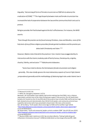 25
Arguably,“demonisingall formsof female circumcisionasFGMfailstoadvance the
eradicationof [FGM].”138
The legal disparitybetweenmale andfemale circumcisionhas
increasedthe lackof cooperationbetweenthe law andthe communitiesthatitsetsout to
protect.
Religionprovides the final bulwarkagainstthe Act’seffectiveness. Forinstance,the WHO
asserts:
“Even though the practice can be found among Christians, Jews and Muslims, none of the
holy texts of any of these religionsprescribes femalegenital mutilation and the practice pre-
dates both Christianity and Islam.”139
However,Mackie notesthatwhile the practice is“pre-Islamicitwasexaggeratedbyits
intersectionwiththe Islamicmodestycode of familyhonour,femalepurity,virginity,
chastity,fidelity,andseclusion.”140
Abdulmuminielaborates:
“Some have tried to dismiss the link between female circumcision and religion
generally…This view totally ignores the most elementary aspects of Usul al-Figh (Islamic
jurisprudence) generally and the methodology of deducing legal rules under Islamic law in
138 Nnamuchi (n133) 118
139 WHO, An Interagency Statement (n27) 6
Moreover, UK Faith Leaders have signed a declaration makingclear thatFGM is not a religious
requirement and that none of the major faith groups support itthe practice.The UK Government
hosted a Girl Summit on the 22 July 2014 which focussed on how to tackle FGM and forced marriage
both domestically and internationally.Over 350 UK Faith Leaders and community activists have
signed the declaration which was presented to Government Ministers atthe Summit.
See: 28 Too Many, “Faith Leaders Declaration AgainstFGM and Forced Marriage”(2014)
<http://www.28toomany.org/campaigns-and-projects/faith-leaders-declaration-agaisnt-fgm>
accessed 28/03/2015;
UK Government, “Faith and community leaders unite to condemn FGM” Gov.UK (20 June 2014)
<http://www.gov.uk/government/news/faith-and-community-leaders-unite-to-condemn-fgm>
accessed 28/03/2015
140 Mackie(1996) cited in Jenkinson (n10). See also Gerry Mackie, “Ending Footbindingand
infibulation:A Convention Account” (1996) Vol.62(6) American Sociological Review999, 1005
 