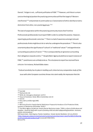 27
Overall,“religionisnot…sufficientjustificationof FGM.”148
However, until there isamore
concise theological positionthe practicingcommunitieswill feel the targetof ‘Western
interference’149
andpromote itscontinuation asa“preservationof ethnicidentitytomarka
distinctionfromother,non-practicinggroups.”150
Thislack of cooperationwithinthe practicingcommunitymeansthat Frontline
Professionals (professionals) mustreportFGMin orderto combat the practice. However,
reportingby professionals isalsolow.151
There isalackof awarenessamongstrelevant
professionals of whomightbe atrisk or whohas undergone the procedure.152
Thereisalso
uncertaintyaboutthe significance of ‘cultural’ or‘traditional’values153
andapprehension
surroundingaccusationsof racism.154
Thisiscompoundedby anignorance surrounding
theirobligations towardsvictims.155
DespiteMulti-AgencyGuidelines toreportinstancesof
FGM,156
practitioners are unlikelyto doso. Thisreluctance toreporthas receivedfierce
criticism.Forinstance,RichardGibbs states:
“Cultural sensitivity has its place in tackling such crimes but any comparative study of this
issue with other European countries throws into stark reality the impression that the
148 ibid 180
149 Shelly (n14) 134
150 WHO, An Interagency Statement (n27) 9
151 House of Commons Home Affairs Committee (n2) 14
152 ibid 14
153 Dias,Gerry and Burrage (n86)
154 ibid
155 Ministry of Justice: Female Genital Mutilation:Proposal to Introduce a Civil Protection Order,
Summary of Responses (20 October 2014) 7
156 The Multi-Agency Guidelines:Female Genital Mutilation states:“FGM is a form of child-abuse and
therefore, should be dealt with as part of existing child and adult safeguarding/protection structures,
policies and procedures.”
HM Government, Multi-Agency Practice Guidelines: Female Genital Mutilation (22 July 2014) 6
<https://www.gov.uk/government/uploads/system/uploads/attachment_data/file/380125/MultiAg
encyPracticeGuidelinesNov14.pdf>accessed 17/02/ 2015;
Gerry (n75)
 