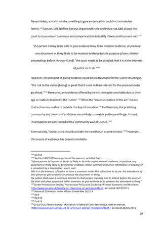 29
Nevertheless,avictimmaybe unwillingtogive evidencethatcouldincriminateher
family.163
Section.169(2) of the SeriousOrganisedCrime andPolice Act2005 allowsthe
court to issue acourt summons and compel avictimto testify if twoconditionsare met:164
“if a person is likely to be able to give evidence likely to be material evidence, or produce
any document or thing likely to be material evidence for the purpose of any criminal
proceedings before the court [and] “the court needs to be satisfied that it is in the interests
of justice so to do.”165
However,the prospectof givingevidence couldbe tootraumaticforthe victimresultingin
“the risk to the victim[being] sogreatthatit isnot intheirinterestforthe prosecutionto
go ahead.”166
Moreover,anyevidence offeredbythe victimmaybe unreliable due totheir
age or inabilitytoidentifythe ‘cutter’.167
Oftenthe “traumaticnature of the act” means
that victimsare unable toprovide thiskeyinformation.168
Furthermore, the practicing
community andthe victim’srelativesare unlikelytoprovide evidence willingly.Instead,
investigatorsare confrontedwitha‘communitywall of silence.’169
Alternatively,“prosecutorsshouldconsider the needforanexpertwitness.”170
However,
thissource of evidence has provedunreliable.
163 ibid 14
164 Section.169(2) Where a justiceof the peace is satisfied that—
“(a)any person in England or Wales is likely to be able to give material evidence, or produce any
document or thing likely to be material evidence, at the summary trial of an information or hearing of
a complaint by a magistrates' court, and
(b)it is in the interests of justice to issue a summons under this subsection to secure the attendance of
that person to give evidence or produce the document or thing,
the justice shall issue a summons directed to that person requiring him to attend before the court at
the time and place appointed in the summons to give evidence or to produce the document or thing.”
165Crown Prosecution Service, Prosecution Policy and Guidance:Witness Summons and Warrants.
http://www.cps.gov.uk/legal/v_to_z/warning_of_witnesses/#a10 accessed 26/03/2015
166 House of Commons Home Affairs Committee (n2) 13
167 ibid
168 ibid 14
169 ibid 13
170CPS (n165) Female Genital Mutilation,Evidential Considerations,ExpertWitnesses.
<http://www.cps.gov.uk/legal/d_to_g/female_genital_mutilation/#a05> accessed 26/03/2015
 