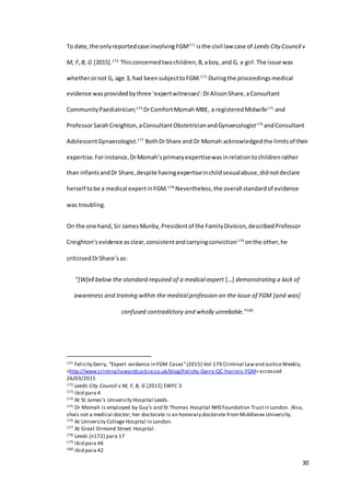 30
To date,the onlyreportedcase involvingFGM171
isthe civil law case of Leeds City Council v
M, F,B, G [2015].172
Thisconcernedtwochildren,B,aboy,and G, a girl.The issue was
whetherornot G, age 3, had beensubjecttoFGM.173
Duringthe proceedingsmedical
evidence wasprovidedbythree ‘expertwitnesses’:DrAlisonShare,aConsultant
CommunityPaediatrician;174
DrComfortMomah MBE, a registeredMidwife175
and
ProfessorSarahCreighton,aConsultantObstetricianandGynaecologist176
andConsultant
AdolescentGynaecologist.177
BothDrShare and Dr Momah acknowledgedthe limitsof their
expertise.Forinstance,DrMomah’sprimaryexpertisewasinrelationtochildrenrather
than infantsandDr Share,despite havingexpertiseinchildsexualabuse,didnotdeclare
herself tobe a medical expertinFGM.178
Nevertheless,the overall standardof evidence
was troubling.
On the one hand,Sir JamesMunby,Presidentof the FamilyDivision,describedProfessor
Creighton’sevidence asclear,consistentandcarryingconviction179
onthe other,he
criticisedDrShare’sas:
“[W]ell below the standard required of a medical expert […] demonstrating a lack of
awareness and training within the medical profession on the issue of FGM [and was]
confused contradictory and wholly unreliable.”180
171 Felicity Gerry, “Expert evidence in FGM Cases”(2015) Vol.179 Criminal Lawand JusticeWeekly,
<http://www.criminallawandjustice.co.uk/blog/Felicity-Gerry-QC-horrors-FGM>accessed
26/03/2015
172 Leeds City Council v M, F, B, G [2015] EWFC 3
173 ibid para 4
174 At St James’s University Hospital Leeds.
175 Dr Momah is employed by Guy’s and St Thomas Hospital NHS Foundation Trustin London. Also,
sheis not a medical doctor; her doctorate is an honorary doctorate from Middlesex University.
176 At University College Hospital in London.
177 At Great Ormond Street Hospital.
178 Leeds (n172) para 17
179 ibid para 46
180 ibid para 42
 