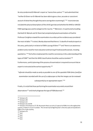 31
He alsocondemnedDrMomah’sreport as “worse thanuseless”181
andsubmittedthat:
“neitherDrShare norDr Momah has beenable togive a clear,accurate or consistent
account of what theythoughttheywere seeingwhenexaminingG.”182
Inconsistencies
includedthe physical descriptionsof the child’sgenitalsandwhetherthe WHOor UNICED
FGM typologywasusedtocategorise the injuries.183
Moreover,itisparticularlytroubling
that bothDr Momah and Dr Share had completedphysical examinations of Gwhile
ProfessorCreightonviewedthe examinationviaavideo yetherevidence wasconsidered
the most reliable.184
Inshort, Munby observed thatthere is“a dearthof medical expertsin
thisarea, particularlyinrelationtoFGMin youngchildren”185
and“there isan awareness
problemanda needformore educationandtrainingof medical professionals,including
paediatrics.”186
He furtheremphasised the needforconsistencyinthe understandingof the
typesof FGM187
and that the WHO classificationshouldbe usedasstandard.188
Furthermore,careful planningof the processof examinationisrequiredtoensure thatan
expertisinstructedatthe earliestopportunity:189
“referrals should be made as early as possible to one of the specialist FGM clinics [and]]an
examination recorded with the use of a colposcope so that the images can be reviewed
subsequently by an appropriate expert.”190
Finally,itisvital thatthose performingthe examinationaccuratelyrecordtheir
observations191
andclearly diagnose the type of FGMobserved.192
181 ibid para 45
182 ibid para 48
183 ibid para 22
184 Ibid para 31 and 46
185 ibid para 79 and paras 27-28.At present there are only 12 specialistFGMclinicsthroughoutthe
country, of which six arein London. The University CollegeHospital is theonly specialistpaediatric
FGM clinicin the country.
186 ibid para 79
187 ibid
188 ibid
189 ibid
190 ibid
 