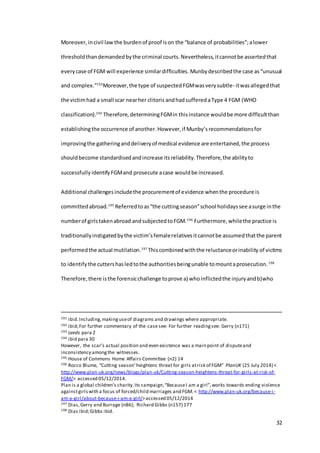 32
Moreover, incivil law the burdenof proof ison the “balance of probabilities”;alower
thresholdthandemandedbythe criminal courts.Nevertheless,itcannotbe assertedthat
everycase of FGM will experience similardifficulties. Munbydescribedthe case as“unusual
and complex.”193
Moreover,the type of suspected FGMwasverysubtle- itwasallegedthat
the victimhad a small scar nearher clitoris andhadsufferedaType 4 FGM (WHO
classification).194
Therefore, determiningFGMin thisinstance wouldbe more difficultthan
establishingthe occurrence of another.However,if Munby’s recommendationsfor
improvingthe gatheringanddeliveryof medical evidence are entertained,the process
shouldbecome standardisedandincrease itsreliability.Therefore,the abilityto
successfullyidentifyFGMand prosecute acase wouldbe increased.
Additional challengesincludethe procurementof evidence whenthe procedure is
committedabroad.195
Referredtoas“the cuttingseason”school holidayssee asurge inthe
numberof girlstakenabroad andsubjectedtoFGM.196
Furthermore,whilethe practice is
traditionallyinstigatedbythe victim’sfemalerelativesitcannotbe assumedthatthe parent
performedthe actual mutilation.197
Thiscombinedwiththe reluctanceorinability of victims
to identifythe cuttershasledtothe authoritiesbeingunable tomountaprosecution.198
Therefore,there isthe forensicchallenge toprove a) whoinflictedthe injuryandb)who
191 ibid.Including,makinguseof diagrams and drawings where appropriate.
192 ibid;For further commentary of the case see: For further readingsee: Gerry (n171)
193 Leeds para 2
194 ibid para 30
However, the scar’s actual position and even existence was a main point of disputeand
inconsistency amongthe witnesses.
195 House of Commons Home Affairs Committee (n2) 14
196 Rocco Blume, “Cutting season’heightens threat for girls atrisk of FGM” PlanUK (25 July 2014) <
http://www.plan-uk.org/news/blogs/plan-uk/Cutting-season-heightens-threat-for-girls-at-risk-of-
FGM/> accessed 05/12/2014.
Plan is a global children’s charity.Its campaign,“BecauseI am a girl”,works towards ending violence
againstgirlswith a focus of forced/child marriages and FGM.< http://www.plan-uk.org/because-i-
am-a-girl/about-because-i-am-a-girl/>accessed 05/12/2014
197 Dias,Gerry and Burrage (n86); Richard Gibbs (n157) 177
198 Dias ibid;Gibbs ibid.
 