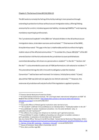 35
Chapter3: The SeriousCrimesBill [HL] 2014-15
The Bill seekstoremedy the failingof the Actbymakingit more proactive through:
extendingitsprotectiontothose withoutsecure immigrationstatus;offeringlifelong
anonymityfora victim;introducingparental liability;introducingFGMPOs209
andimposing
mandatoryreportingby professionals.
The “jurisdictional loophole”inthe 2003 Act “allowedchildreninthe UKwithoutsecure
immigrationstatus,tobe takenoverseesandmutilated.”210
Chairwomanof the BHRC,
KirstyBrimlownoted:“Thisgapinthe law isindefensibleandfailstoreflectthe highly
mobile nature of the affectedcommunities.”211
Tocombat this,Clause.69(1)(b)212
of the Bill
amendsSection.4of the Act andextendsthe jurisdictiontocoverprohibitedacts
committedabroadbya UK citizenora personwhois resident213
in the UK.214
Section.3of
the Act215
is alsoamendedtocoveracts of FGM performedona UK national or resident.216
Thisamendmentbringsthe UKin line withitsobligationunderthe Istanbul
Convention217
andhasbeenwellreceived.Forinstance,FelicityGerrynoted:“it[was]
absurdthat FGM law[didnot] not apply [tonon-Britishnationals].”218
However,this
extensionof jurisdictionwill onlybe fruitfulif the legislationisappliedinpractice.
209 Female Genital Mutilation Protection Orders
210 Kirsty Brimelowand Zimran Samuel, “UK is failingto meet international obligations on FGM” 42
Bedford Row (10 March 2014) < http://www.42br.com/uk-is-failing-to-meet-international-
obligations-on-fgm/>accessed 01/08/ 2014
211 ibid
212 Clause.69,Offence of female genital mutilation:extra-territorial acts
213 “UK resident” is defined in Clause.69(1)(c) as an individual who is “habitually resident in the UK.”
214 Clause69(1)(b) “in section 4 (extension of sections 1 to 3 to extra-territorial acts), in
subsection (1) omit “permanent””
215 The offence of assistinga non-UK person to mutilate a girl’s genitalia overseas.
216 Clause69(1)(a) “in section 3 (offence of assisting non-UK person to mutilate overseas a
girl’s genitalia), in subsections (1) and (2)(a) omit “permanent””
See also:Home Office, “Serious Crime Bill FactSheet- Female Genital Mutilation”(November 2014) <
https://www.gov.uk/government/uploads/system/uploads/attachment_data/file/370942/Fact_shee
t_-_Serious_Crime_Bill_overview_-_Commons_Intro.pdf> accessed 20/01/2015
217 House of Commons Home Affairs Committee (n2) 37
218 Dias,Gerry and Burrage (86)
 