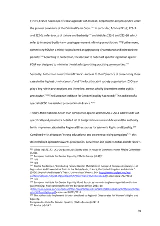 39
Firstly,France hasno specificlawsagainstFGM.Instead,perpetratorsare prosecutedunder
the general provisionsof the Criminal PenalCode. 243
Inparticular,Articles221−2, 222−3
and 222−5, refertoacts of torture and barbarity244
and Articles 222−9 and 222−10 which
referto intendedbodilyharmcausingpermanentinfirmityormutilation. 245
Furthermore,
committingFGMon a minorisconsideredanaggravatingcircumstance andincreasesthe
penalty.246
AccordingtoPolderman,the decisiontonotenact specificlegislationagainst
FGM wasdesignedtominimise the risk of stigmatisingpractisingcommunities.247
Secondly,PoldermanhasattributedFrance’ssuccess totheir“practice of prosecutingthese
casesin the highestcriminal courts”and“the fact that civil societyorganisation(CSO) can
playa keyrole in prosecutionsandtherefore,are notwhollydependentonthe public
prosecutor.”248
The European Institute forGenderEquality hasnoted:“The additionof a
specialistCSOhas assistedprosecutionsin France.”249
Thirdly,theirNational ActionPlanonViolence againstWomen2011−2013 addressedFGM
specifically andprovidedadetailedsetof budgetedmeasuresanddevolvedthe authority
for itsimplementationtothe Regional DirectoratesforWomen’sRights andEquality.250
Combinedwithafocuson“strong educational andawarenessraisingcampaigns”251
this
decentralisedapproachtowardsprosecution,preventionandprotectionhasaidedFrance’s
243 Gibbs (n157) 177; UCL Graduate Law Society cited in House of Commons Home Affairs Committee
(n2)16
244 European Institute for Gender Equality,FGM in France (n241)1
245 ibid
246 ibid
247 Sophie Polderman, “Combating Female Genital Mutilation in Europe: A ComparativeAnalysis of
Legislation and Preventative Tools in the Netherlands, France, the United Kingdom and Austria ”
(2006) Unpublished Master’s Thesis,University of Vienna, 36 < http://www.stopfgm.net/wp-
content/uploads/vor2013/grundlagen/SPoldermansFGMinEurope.pdf>accessed 21/02/2015
248 ibid
249 European Institute for Gender Equality:Good Practices in combatingfemale genital mutilation
(Luxembourg: PublicationsOfficeof the European Union, 2013) 18
<http://eige.europa.eu/sites/default/files/Good%20practices%20in%20combating%20female%20ge
nital%20mutilation.pdf>accessed 30/03/2015
250 The authority to implement this was devolved to Regional Directorates for Women’s Rights and
Equality.
European Institute for Gender Equality,FGM in France (n241) 3
251 Avalos (n24) 47
 